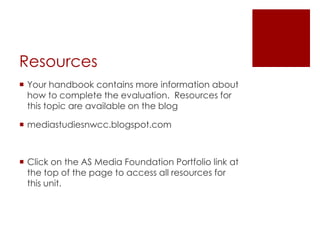Resources
 Your handbook contains more information about
  how to complete the evaluation. Resources for
  this topic are available on the blog

 mediastudiesnwcc.blogspot.com



 Click on the AS Media Foundation Portfolio link at
  the top of the page to access all resources for
  this unit.
 