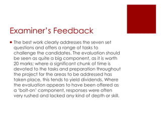 Examiner’s Feedback
 The best work clearly addresses the seven set
  questions and offers a range of tasks to
  challenge the candidates. The evaluation should
  be seen as quite a big component, as it is worth
  20 marks; where a significant chunk of time is
  devoted to the tasks and preparation throughout
  the project for the areas to be addressed has
  taken place, this tends to yield dividends. Where
  the evaluation appears to have been offered as
  a ‘bolt-on’ component, responses were often
  very rushed and lacked any kind of depth or skill.
 