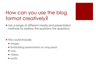 How can you use the blog
format creatively?
 Use a range of different media and presentation
  methods to address the questions the questions.



 The could include:
  Images
  Embedding presentations or using prezzi
  Links
  Videos
  audio
 