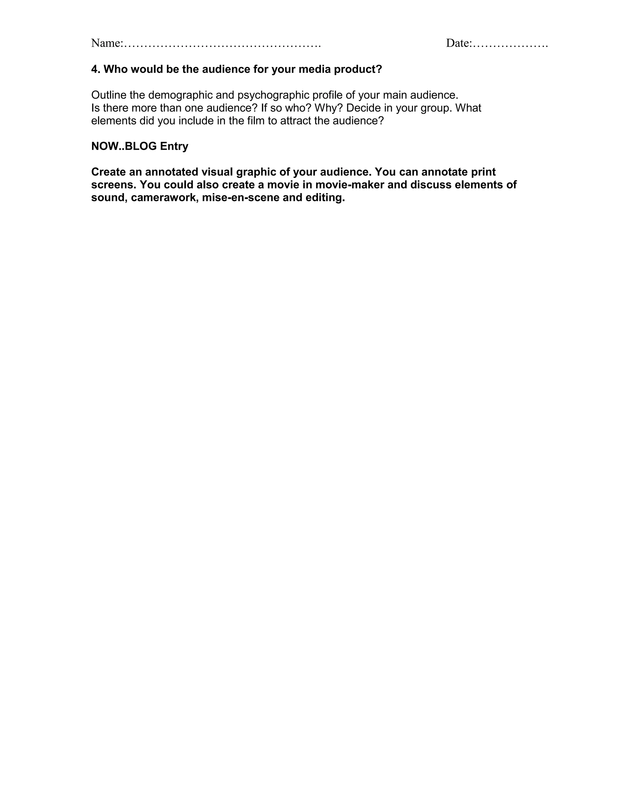 Name:…………………………………………. Date:……………….
4. Who would be the audience for your media product?
Outline the demographic and psychographic profile of your main audience.
Is there more than one audience? If so who? Why? Decide in your group. What
elements did you include in the film to attract the audience?
NOW..BLOG Entry
Create an annotated visual graphic of your audience. You can annotate print
screens. You could also create a movie in movie-maker and discuss elements of
sound, camerawork, mise-en-scene and editing.
 