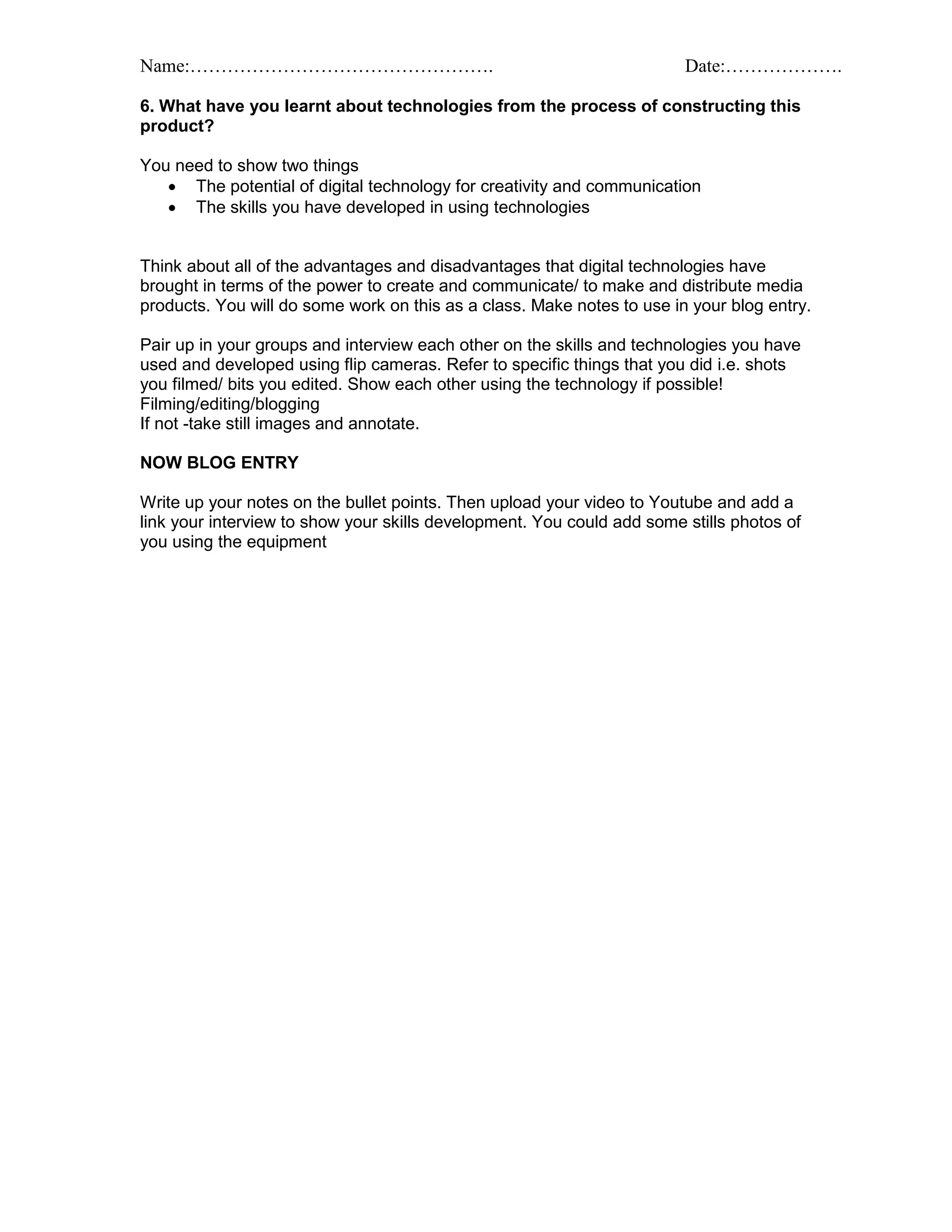 Name:…………………………………………. Date:……………….
6. What have you learnt about technologies from the process of constructing this
product?
You need to show two things
 The potential of digital technology for creativity and communication
 The skills you have developed in using technologies
Think about all of the advantages and disadvantages that digital technologies have
brought in terms of the power to create and communicate/ to make and distribute media
products. You will do some work on this as a class. Make notes to use in your blog entry.
Pair up in your groups and interview each other on the skills and technologies you have
used and developed using flip cameras. Refer to specific things that you did i.e. shots
you filmed/ bits you edited. Show each other using the technology if possible!
Filming/editing/blogging
If not -take still images and annotate.
NOW BLOG ENTRY
Write up your notes on the bullet points. Then upload your video to Youtube and add a
link your interview to show your skills development. You could add some stills photos of
you using the equipment
 