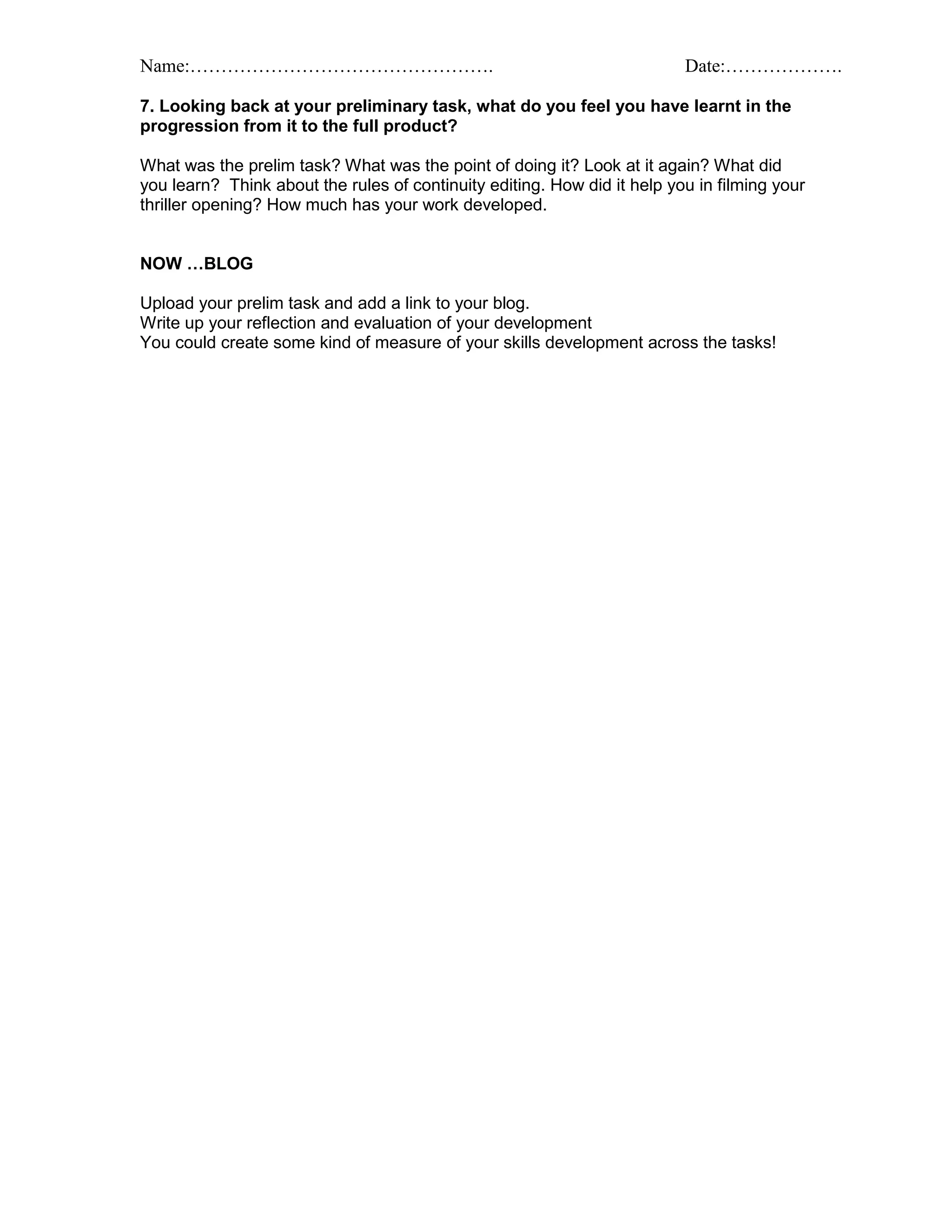 Name:…………………………………………. Date:……………….
7. Looking back at your preliminary task, what do you feel you have learnt in the
progression from it to the full product?
What was the prelim task? What was the point of doing it? Look at it again? What did
you learn? Think about the rules of continuity editing. How did it help you in filming your
thriller opening? How much has your work developed.
NOW …BLOG
Upload your prelim task and add a link to your blog.
Write up your reflection and evaluation of your development
You could create some kind of measure of your skills development across the tasks!
 