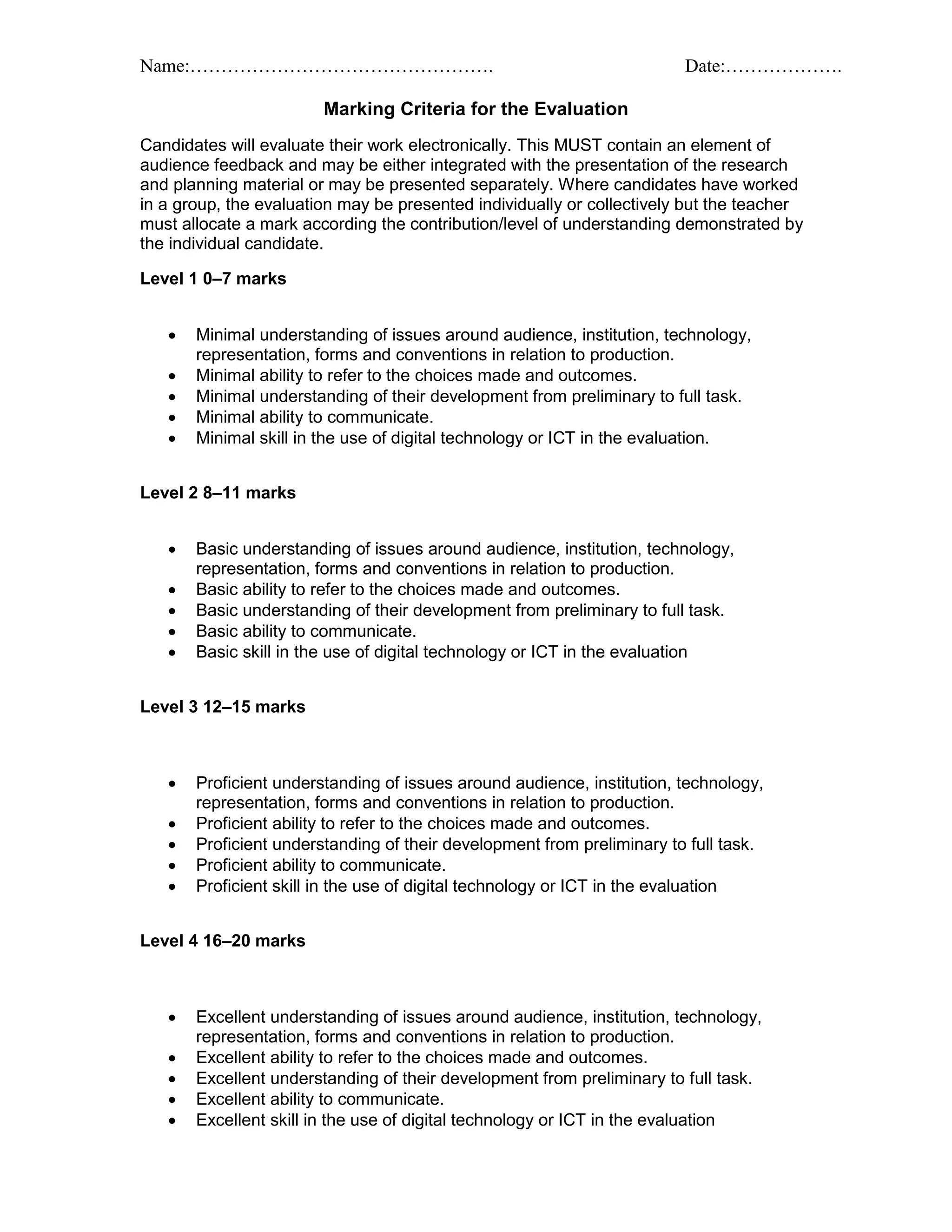 Name:…………………………………………. Date:……………….
Marking Criteria for the Evaluation
Candidates will evaluate their work electronically. This MUST contain an element of
audience feedback and may be either integrated with the presentation of the research
and planning material or may be presented separately. Where candidates have worked
in a group, the evaluation may be presented individually or collectively but the teacher
must allocate a mark according the contribution/level of understanding demonstrated by
the individual candidate.
Level 1 0–7 marks
 Minimal understanding of issues around audience, institution, technology,
representation, forms and conventions in relation to production.
 Minimal ability to refer to the choices made and outcomes.
 Minimal understanding of their development from preliminary to full task.
 Minimal ability to communicate.
 Minimal skill in the use of digital technology or ICT in the evaluation.
Level 2 8–11 marks
 Basic understanding of issues around audience, institution, technology,
representation, forms and conventions in relation to production.
 Basic ability to refer to the choices made and outcomes.
 Basic understanding of their development from preliminary to full task.
 Basic ability to communicate.
 Basic skill in the use of digital technology or ICT in the evaluation
Level 3 12–15 marks
 Proficient understanding of issues around audience, institution, technology,
representation, forms and conventions in relation to production.
 Proficient ability to refer to the choices made and outcomes.
 Proficient understanding of their development from preliminary to full task.
 Proficient ability to communicate.
 Proficient skill in the use of digital technology or ICT in the evaluation
Level 4 16–20 marks
 Excellent understanding of issues around audience, institution, technology,
representation, forms and conventions in relation to production.
 Excellent ability to refer to the choices made and outcomes.
 Excellent understanding of their development from preliminary to full task.
 Excellent ability to communicate.
 Excellent skill in the use of digital technology or ICT in the evaluation
 