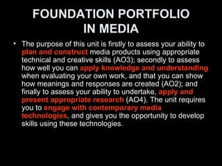 FOUNDATION PORTFOLIO IN MEDIA <ul><li>The purpose of this unit is firstly to assess your ability to  plan and construct  m...