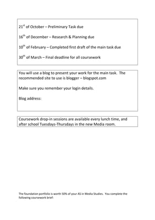 21st of October – Preliminary Task due

16th of December – Research & Planning due

10th of February – Completed first draft of the main task due

30th of March – Final deadline for all coursework


You will use a blog to present your work for the main task. The
recommended site to use is blogger – blogspot.com

Make sure you remember your login details.

Blog address:



Coursework drop-in sessions are available every lunch time, and
after school Tuesdays-Thursdays in the new Media room.




The foundation portfolio is worth 50% of your AS in Media Studies. You complete the
following coursework brief:
 
