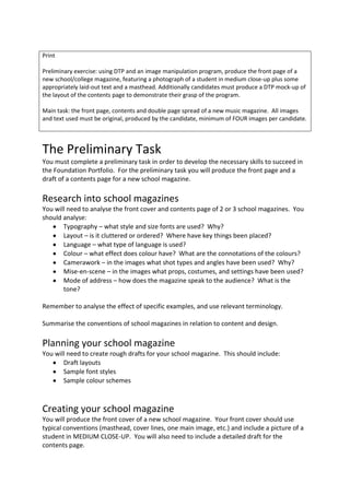 Print

Preliminary exercise: using DTP and an image manipulation program, produce the front page of a
new school/college magazine, featuring a photograph of a student in medium close-up plus some
appropriately laid-out text and a masthead. Additionally candidates must produce a DTP mock-up of
the layout of the contents page to demonstrate their grasp of the program.

Main task: the front page, contents and double page spread of a new music magazine. All images
and text used must be original, produced by the candidate, minimum of FOUR images per candidate.




The Preliminary Task
You must complete a preliminary task in order to develop the necessary skills to succeed in
the Foundation Portfolio. For the preliminary task you will produce the front page and a
draft of a contents page for a new school magazine.

Research into school magazines
You will need to analyse the front cover and contents page of 2 or 3 school magazines. You
should analyse:
       Typography – what style and size fonts are used? Why?
       Layout – is it cluttered or ordered? Where have key things been placed?
       Language – what type of language is used?
       Colour – what effect does colour have? What are the connotations of the colours?
       Camerawork – in the images what shot types and angles have been used? Why?
       Mise-en-scene – in the images what props, costumes, and settings have been used?
       Mode of address – how does the magazine speak to the audience? What is the
       tone?

Remember to analyse the effect of specific examples, and use relevant terminology.

Summarise the conventions of school magazines in relation to content and design.

Planning your school magazine
You will need to create rough drafts for your school magazine. This should include:
       Draft layouts
       Sample font styles
       Sample colour schemes



Creating your school magazine
You will produce the front cover of a new school magazine. Your front cover should use
typical conventions (masthead, cover lines, one main image, etc.) and include a picture of a
student in MEDIUM CLOSE-UP. You will also need to include a detailed draft for the
contents page.
 