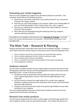 Evaluating your school magazine
Once you have completed your magazine you will need to produce an evaluation. Your
evaluation should address the following questions:
       How have you used media conventions in your preliminary task? (e.g. conventions
       of layout, font, images, content)
       How have you used media language in your product? (What is the intended effect of
       your use of shot types/angles, mise-en-scene, layout, font, colour, images?)
       How have you addressed your audience? (What is the mode of address? Formal or
       informal? Give examples.)
       What skills have you developed during the preliminary task? (e.g. analytical,
       research, planning, production)

The deadline for the completion of the preliminary task is Friday the 21st of October. You should
hand in the research, planning, product, and evaluation. This work will be assessed and a mark
recorded on GO.


The Main Task – Research & Planning
Research and Planning is worth 20% of your mark for the Foundation Portfolio. To achieve a
Level 4 (A) for Research and Planning you must produce work to meet the following criteria:

        There is excellent research into similar products and a potential target audience.
        There is excellent organisation of actors, locations, costumes or props.
        There is excellent work on layouts, and drafting.
        There is an excellent level of care in the presentation of the research and planning
        Time management is excellent.


Audience research
You will need to complete research into your target audience to find out who they are (the
demographic), what their interests are (the psychographic), and how to make your product
appealing to them. In order to do this you should:
       Complete an initial questionnaire to find out about the target audience for your
       music magazine (age, gender, interests, what they find appealing about music
       magazines)
       Use the internet to research the target audience for a similar music magazine
       (Publisher’s websites sometimes have media packs which contain useful information
       about the target audience)
       Complete a second questionnaire and/or focus group to get feedback on your ideas
       and drafts for your magazine
You must complete detailed summaries of each piece of audience research you do and
explain how this information will help you.

Research into similar products
You will need to analyse three front covers, contents pages, and double page spreads from
music magazines similar to the one you intend to produce. Your analysis should focus on:
 