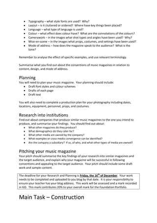 Typography – what style fonts are used? Why?
       Layout – is it cluttered or ordered? Where have key things been placed?
       Language – what type of language is used?
       Colour – what effect does colour have? What are the connotations of the colours?
       Camerawork – in the images what shot types and angles have been used? Why?
       Mise-en-scene – in the images what props, costumes, and settings have been used?
       Mode of address – how does the magazine speak to the audience? What is the
       tone?

Remember to analyse the effect of specific examples, and use relevant terminology.

Summarise what you find out about the conventions of music magazines in relation to
content, design, and mode of address.

Planning
You will need to plan your music magazine. Your planning should include:
       Draft font styles and colour schemes
       Drafts of each page
       Draft text

You will also need to complete a production plan for your photography including dates,
locations, equipment, personnel, props, and costumes.

Research into institutions
Find out about companies that produce similar music magazines to the one you intend to
produce, and summarise your findings. You should find out about:
       What other magazines do they produce?
       What demographics do they cater for?
       What other media are owned by the company?
       What examples or cross-media convergence can be identified?
       Are the company a subsidiary? If so, of who, and what other types of media are owned?


Pitching your music magazine
Your pitch should summarise the key findings of your research into similar magazines and
the target audience, and explain why your magazine will be successful in following
conventions and appealing to the target audience. Your pitch should include some draft
work and sample content.

The deadline for your Research and Planning is Friday, the 16th of December. Your work
needs to be completed and uploaded to you blog by that date. It is your responsibility to
ensure your teacher has your blog address. This work will be assessed and a mark recorded
in GO. This mark contributes 20% to your overall mark for the Foundation Portfolio.


Main Task – Construction
 
