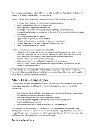 Your coursework product is worth 60% of your total mark for the Foundation Portfolio. The
criteria to achieve a Level 4 (A) for the magazine are:
There is evidence of excellence in the creative use of most of the following technical skills:

        framing a shot, including and excluding elements as appropriate;
        using a variety of shot distances as appropriate;
        shooting material appropriate to the task set;
        selecting mise-en-scène including colour, figure, lighting, objects and setting;
        manipulating photographs as appropriate to the context for presentation, including cropping
        and resizing;
        accurately using language and register;
        appropriately integrating illustration and text;
        showing understanding of conventions of layout and page design;
        showing awareness of the need for variety in fonts and text size;
        using ICT appropriately for the task set.

In order to produce a successful magazine you will need to:
        Take a range of photographs. Do not use the same set of pictures on every page of your
        magazine. Make sure that the pictures are taken specifically for your magazine, and that
        you have thought carefully about your use of mise-en-scene and camerawork.
        Develop a house style across your magazine pages.
        Follow conventions in terms of layout, images, content, and language.
        Use fonts, colours, images, and language that are suited to your genre of music and will
        appeal to your target audience.

The deadline for the completion of the first draft of you magazine is Friday the 10th of February.
Your work will be assessed and targets set to help you improve. You will then have until Friday the
30th of March to complete these improvements.


Main Task – Evaluation
The evaluation is worth 20% of the total marks for your Foundation Portfolio. You should
present your evaluation as a blog entry. The criteria to achieve a Level 4 (A) for the
evaluation is:

        Excellent understanding of issues around audience, institution, technology, representation,
        forms and conventions in relation to production.
        Excellent ability to refer to the choices made and outcomes.
        Excellent understanding of their development from preliminary to full task.
        Excellent ability to communicate.
        Excellent skill in the use of digital technology or ICT in the evaluation

You should not see the evaluation as a written essay. You are marked on your use of the blog
format, so you need to be as creative as you can in your use of the blog. You should ensure you use
a range of images from your magazine and other magazines to illustrate the points you make. You
could also embed videos, powerpoints, mind-maps, links, etc.


Audience feedback
 