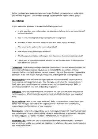Before you begin your evaluation you need to get feedback from your target audience on
your finished magazine. This could be through a questionnaire and/or a focus group.

Questions
In your evaluation you need to answer the following questions:

       In what ways does your media product use, develop or challenge forms and conventions of
       real media products?

       How does your media product represent particular social groups?

       What kind of media institution might distribute your media product and why?

       Who would be the audience for your media product?

       How did you attract/address your audience?

       What have you learnt about technologies from the process of constructing this product?

       Looking back at your preliminary task, what do you feel you have learnt in the progression
       from it to the full product?

Conventions – how does your magazine follow conventions? You may want to consider the
conventions of magazine design (layout, use of fonts) and the conventions of music
magazine (colours, mode of address, content, images). Use specific examples. Support the
points you make with images from your magazine, and images from existing magazines.

Representation – what different social groups have you represented? You may want to
focus on areas such as gender or age. How have you constructed the representations?
Think about your use of images and mise-en-scene, and the use of language. Refer to
specific examples from your own and existing magazines.

Institutions – look back at the research you did into the type of institutions who produce
music magazines. Which institution would be most suitable to distribute your magazine?
Why?

Target audience – who is your target audience? Refer to the audience research you have
done? How have you appealed to the target audience? Consider your use of colour,
images, layout, and the content of your magazine.

Technologies – what technology did you use in making your magazine? You should consider
your use of digital cameras, photo editing software, and publishing programmes. What did
the technology you used allow you to do? What skills have you developed?

Preliminary Task – How have your skills developed from the preliminary task? Compare
your preliminary task to your completed magazine. In what ways does your music magazine
look more professional?
 