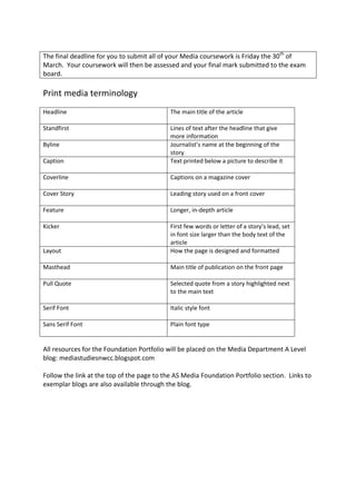 The final deadline for you to submit all of your Media coursework is Friday the 30th of
March. Your coursework will then be assessed and your final mark submitted to the exam
board.

Print media terminology
Headline                                    The main title of the article

Standfirst                                  Lines of text after the headline that give
                                            more information
Byline                                      Journalist’s name at the beginning of the
                                            story
Caption                                     Text printed below a picture to describe it

Coverline                                   Captions on a magazine cover

Cover Story                                 Leading story used on a front cover

Feature                                     Longer, in-depth article

Kicker                                      First few words or letter of a story’s lead, set
                                            in font size larger than the body text of the
                                            article
Layout                                      How the page is designed and formatted

Masthead                                    Main title of publication on the front page

Pull Quote                                  Selected quote from a story highlighted next
                                            to the main text

Serif Font                                  Italic style font

Sans Serif Font                             Plain font type


All resources for the Foundation Portfolio will be placed on the Media Department A Level
blog: mediastudiesnwcc.blogspot.com

Follow the link at the top of the page to the AS Media Foundation Portfolio section. Links to
exemplar blogs are also available through the blog.
 