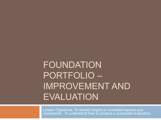 Foundation Portfolio – Improvement and evaluation Lesson Objectives: To identify targets to complete/improve your coursework.  To understand how to produce a successful evaluation. 