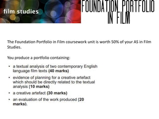 The Foundation Portfolio in Film coursework unit is worth 50% of your AS in Film
Studies.
You produce a portfolio containing:

 