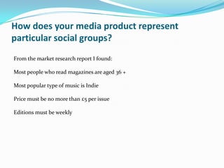 How does your media product represent
particular social groups?
From the market research report I found:

Most people who read magazines are aged 36 +

Most popular type of music is Indie

Price must be no more than £5 per issue

Editions must be weekly
 