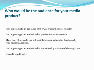 Who would be the audience for your media
product?


I am appealing to an age range of 17-35, as this is the most popular.

I am appealing to an audience that prefers mainstream music.

My gender of my audience will mainly be male as females don’t usually
read music magazines.

I am appealing to an audience that wants weekly editions of the magazine

Focus Group Results
 