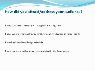 How did you attract/address your audience?


I use a consistent house style throughout the magazine


I have to use a reasonable price for the magazine which is no more than £5


I use the Guttenberg design principle


I used the features that we’re recommended by the focus group
 