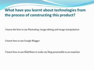 What have you learnt about technologies from
the process of constructing this product?


I learnt the how to use Photoshop, image editing and image manipulation



I learnt how to use Google Blogger



I learnt how to use SlideShare to make my blog presentable to an examiner
 