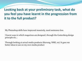 Looking back at your preliminary task, what do
you feel you have learnt in the progression from
it to the full product?


My Photoshop skills have improved massively, need assistance less.

I learnt ways in which magazines are designed, through the Guttenberg design
principle etc...

Through looking at actual media products (Kerrang, NME, etc) It gave me
better ideas to use on my own media product
 