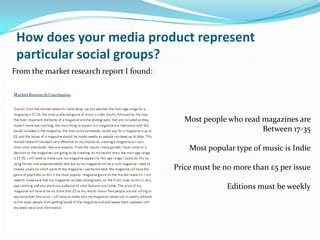 How does your media product represent
 particular social groups?
From the market research report I found:




                                              Most people who read magazines are
                                                                   Between 17-35

                                               Most popular type of music is Indie

                                           Price must be no more than £5 per issue

                                                          Editions must be weekly
 