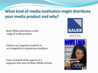 What kind of media institution might distribute
your media product and why?


Bauer Media distributes a wide
range of media products



I believe my magazine would fit in
 as it targeted to a mainstream audience



I have included all the aspects of a
magazine that ones on Bauer Media include.
 