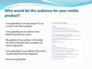 Who would be the audience for your media
product?
I am appealing to an age range of 17-35,
 as this is the most popular.

I am appealing to an audience that
prefers mainstream music.

My gender of my audience will mainly
be male as females don’t usually read
music magazines.

I am appealing to an audience that wants
 weekly editions of the magazine

Focus Group Results
 