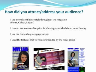 How did you attract/address your audience?
  I use a consistent house style throughout the magazine
  (Fonts, Colour, Layout)

  I have to use a reasonable price for the magazine which is no more than £5

  I use the Guttenberg design principle

  I used the features that we’re recommended by the focus group
 