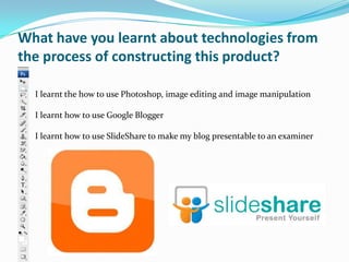 What have you learnt about technologies from
the process of constructing this product?

  I learnt the how to use Photoshop, image editing and image manipulation

  I learnt how to use Google Blogger

  I learnt how to use SlideShare to make my blog presentable to an examiner
 