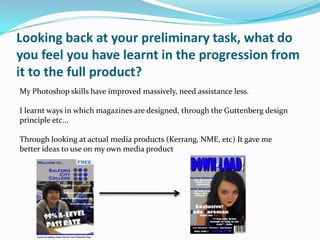 Looking back at your preliminary task, what do
you feel you have learnt in the progression from
it to the full product?
My Photoshop skills have improved massively, need assistance less.

I learnt ways in which magazines are designed, through the Guttenberg design
principle etc...

Through looking at actual media products (Kerrang, NME, etc) It gave me
better ideas to use on my own media product
 
