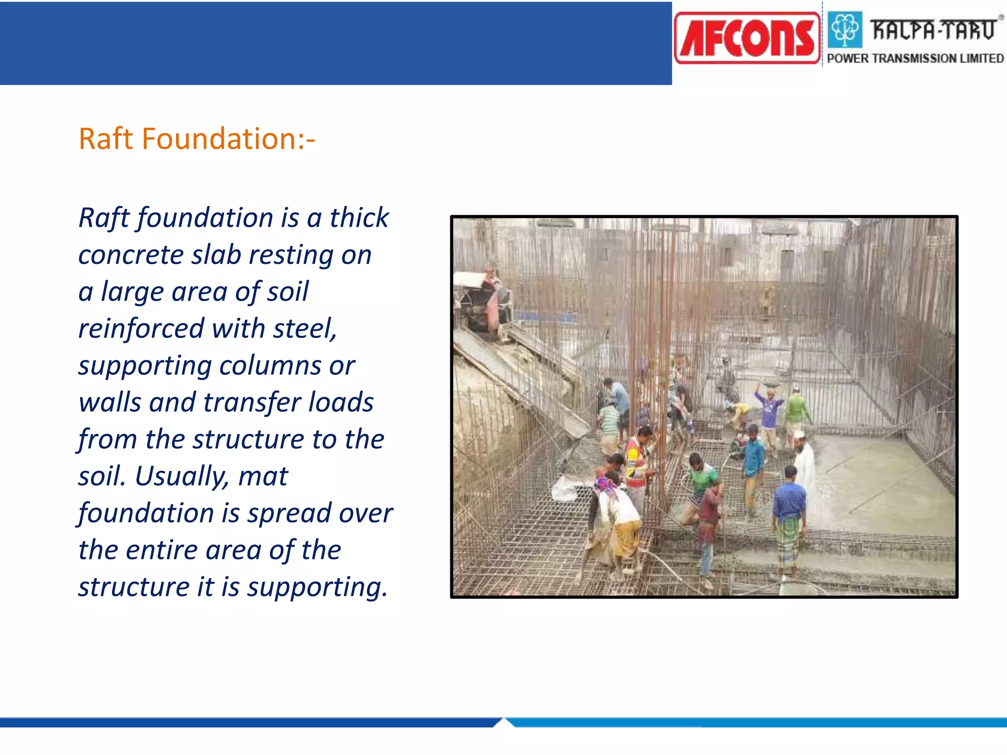 Raft Foundation:-
Raft foundation is a thick
concrete slab resting on
a large area of soil
reinforced with steel,
supporting columns or
walls and transfer loads
from the structure to the
soil. Usually, mat
foundation is spread over
the entire area of the
structure it is supporting.
 