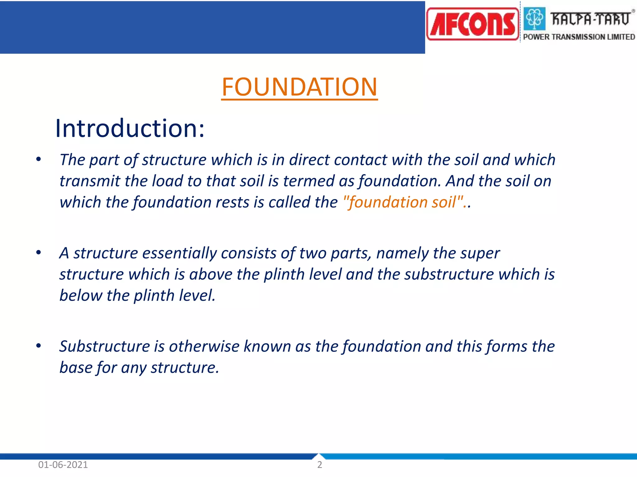 01-06-2021 2
FOUNDATION
Introduction:
• The part of structure which is in direct contact with the soil and which
transmit the load to that soil is termed as foundation. And the soil on
which the foundation rests is called the "foundation soil"..
• A structure essentially consists of two parts, namely the super
structure which is above the plinth level and the substructure which is
below the plinth level.
• Substructure is otherwise known as the foundation and this forms the
base for any structure.
 