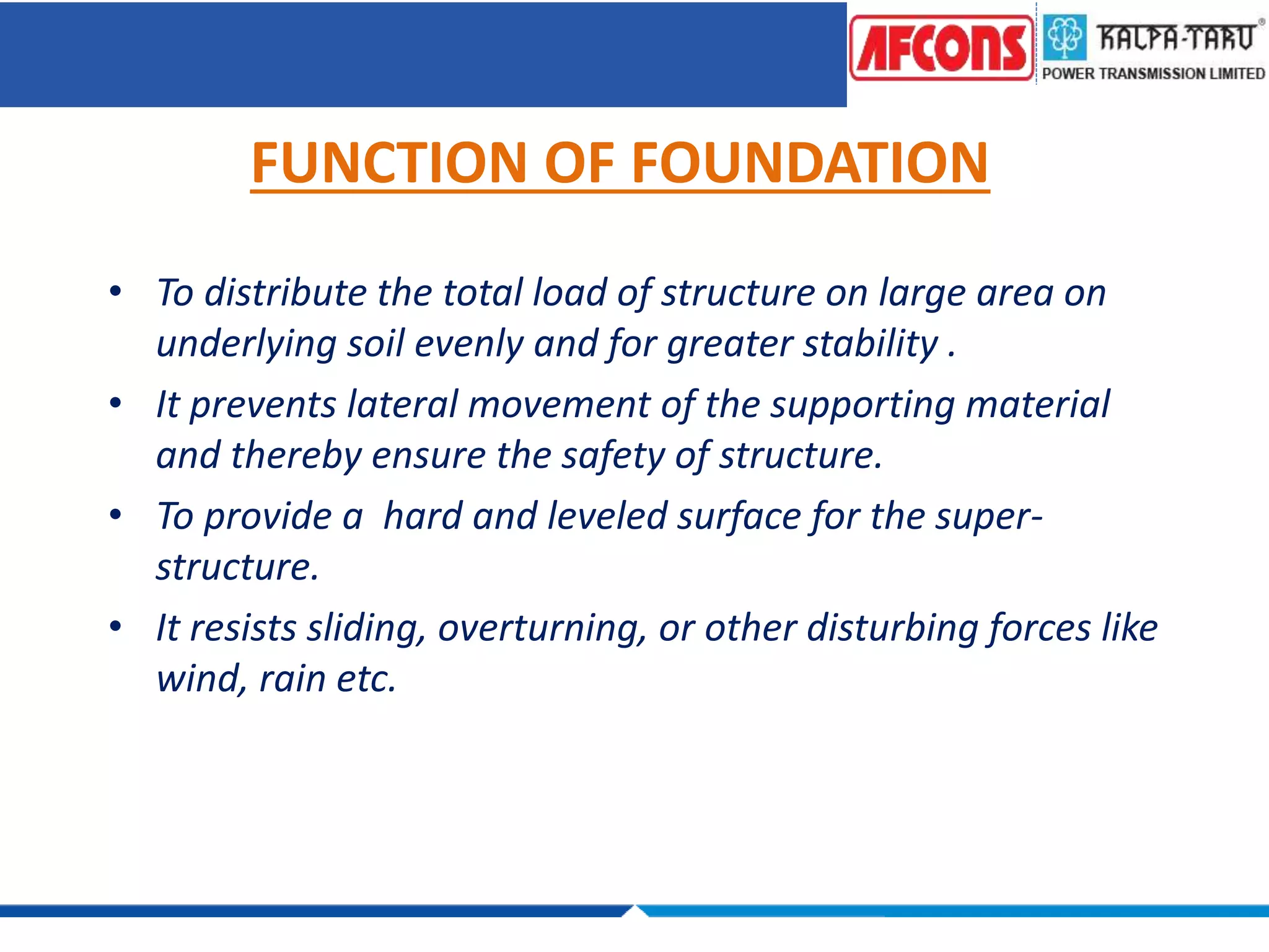 FUNCTION OF FOUNDATION
• To distribute the total load of structure on large area on
underlying soil evenly and for greater stability .
• It prevents lateral movement of the supporting material
and thereby ensure the safety of structure.
• To provide a hard and leveled surface for the super-
structure.
• It resists sliding, overturning, or other disturbing forces like
wind, rain etc.
 