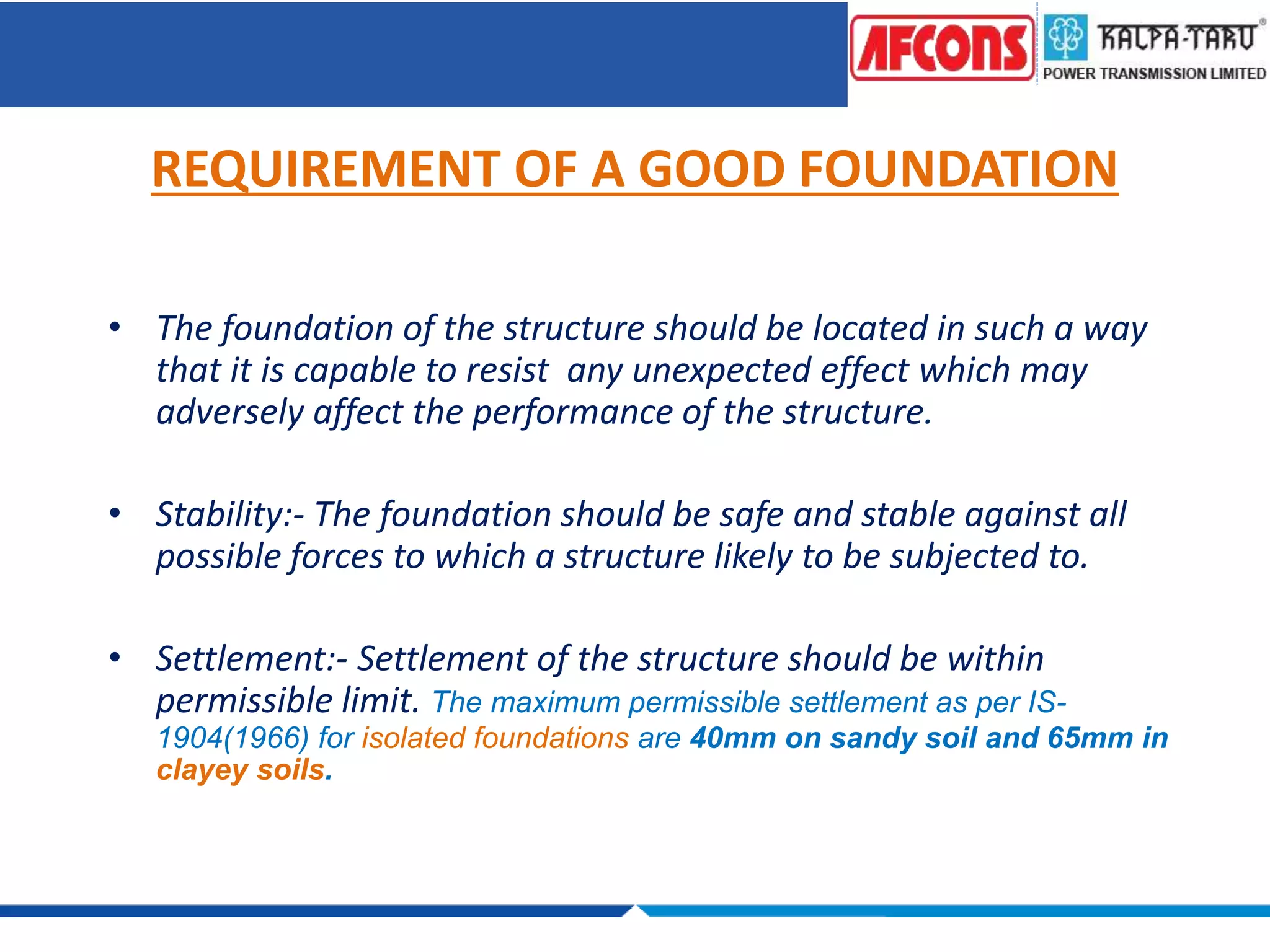 REQUIREMENT OF A GOOD FOUNDATION
• The foundation of the structure should be located in such a way
that it is capable to resist any unexpected effect which may
adversely affect the performance of the structure.
• Stability:- The foundation should be safe and stable against all
possible forces to which a structure likely to be subjected to.
• Settlement:- Settlement of the structure should be within
permissible limit. The maximum permissible settlement as per IS-
1904(1966) for isolated foundations are 40mm on sandy soil and 65mm in
clayey soils.
 