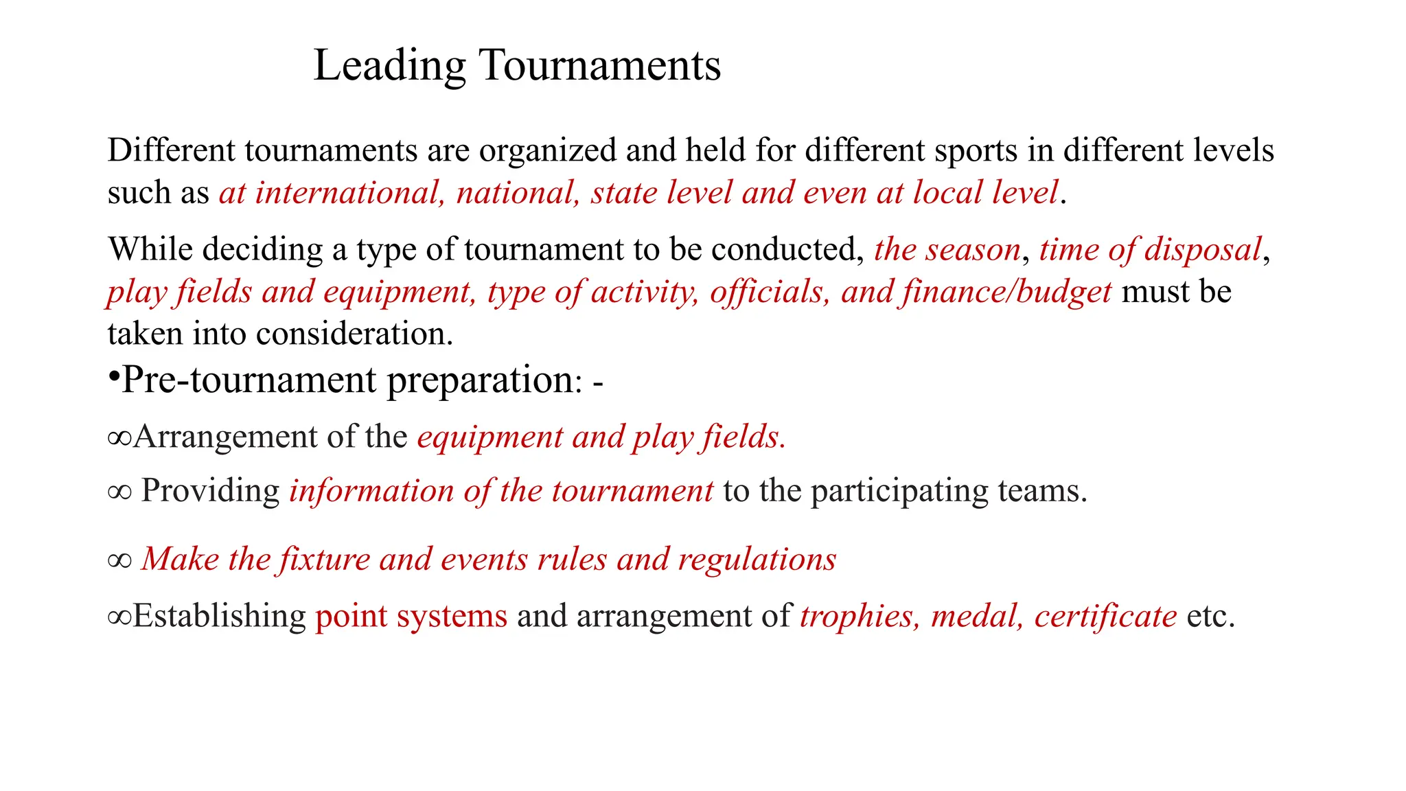 Leading Tournaments
Different tournaments are organized and held for different sports in different levels
such as at international, national, state level and even at local level.
While deciding a type of tournament to be conducted, the season, time of disposal,
play fields and equipment, type of activity, officials, and finance/budget must be
taken into consideration.
•Pre-tournament preparation: -
∞Arrangement of the equipment and play fields.
∞ Providing information of the tournament to the participating teams.
∞ Make the fixture and events rules and regulations
∞Establishing point systems and arrangement of trophies, medal, certificate etc.
 