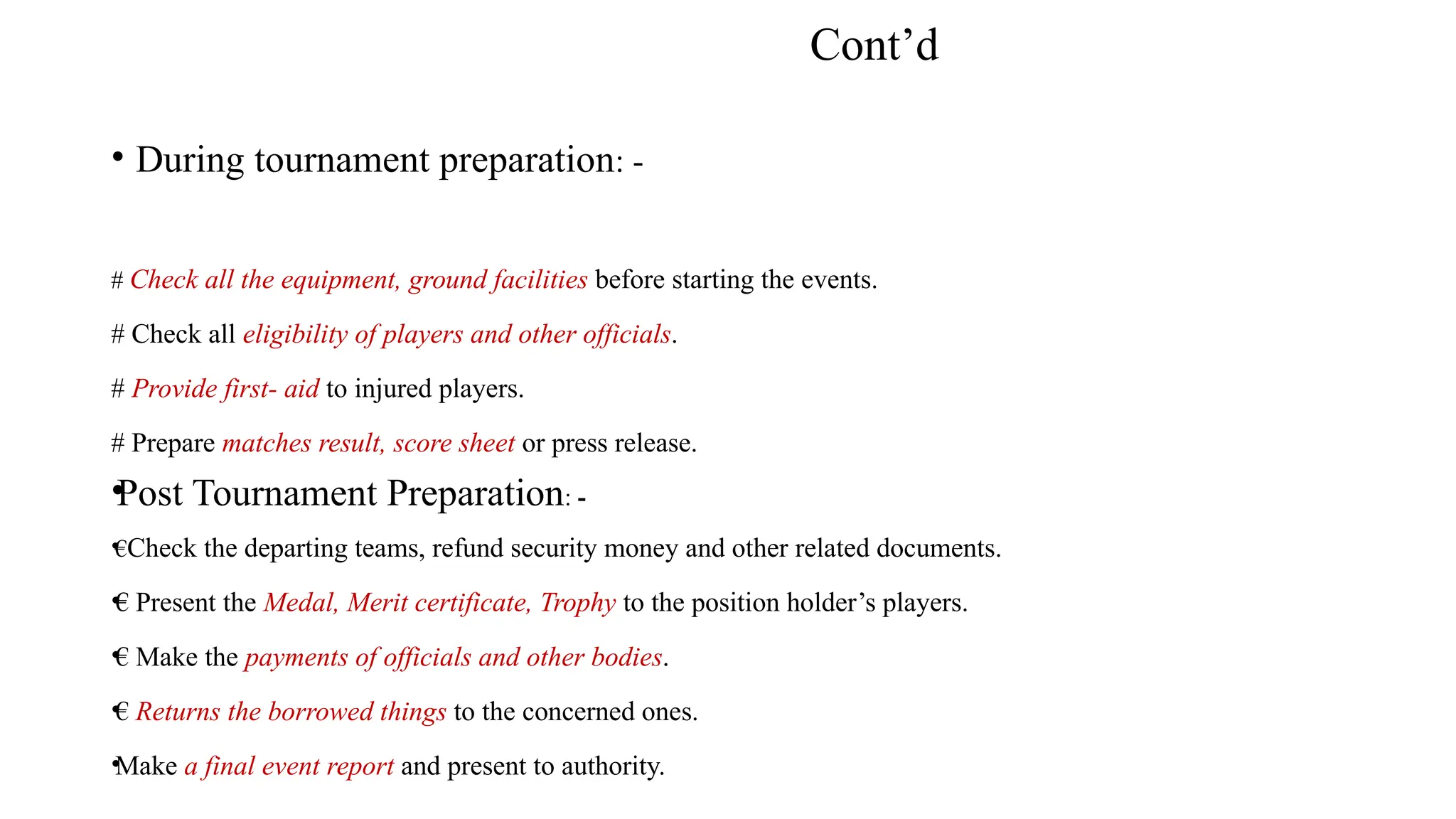 Cont’d
• During tournament preparation: -
# Check all the equipment, ground facilities before starting the events.
# Check all eligibility of players and other officials.
# Provide first- aid to injured players.
# Prepare matches result, score sheet or press release.
•Post Tournament Preparation: -
•
€Check the departing teams, refund security money and other related documents.
•€ Present the Medal, Merit certificate, Trophy to the position holder’s players.
•€ Make the payments of officials and other bodies.
•€ Returns the borrowed things to the concerned ones.
•Make a final event report and present to authority.
 