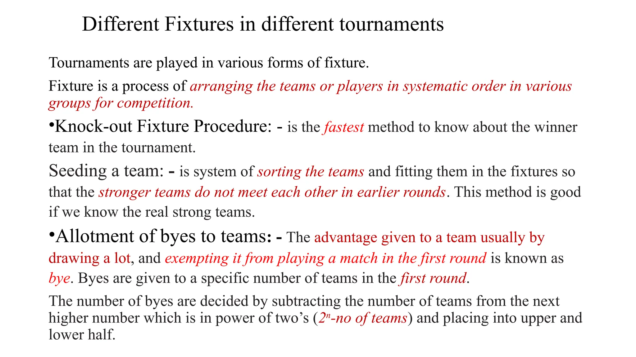 Different Fixtures in different tournaments
Tournaments are played in various forms of fixture.
Fixture is a process of arranging the teams or players in systematic order in various
groups for competition.
•Knock-out Fixture Procedure: - is the fastest method to know about the winner
team in the tournament.
Seeding a team: - is system of sorting the teams and fitting them in the fixtures so
that the stronger teams do not meet each other in earlier rounds. This method is good
if we know the real strong teams.
•Allotment of byes to teams: - The advantage given to a team usually by
drawing a lot, and exempting it from playing a match in the first round is known as
bye. Byes are given to a specific number of teams in the first round.
The number of byes are decided by subtracting the number of teams from the next
higher number which is in power of two’s (2n
-no of teams) and placing into upper and
lower half.
 