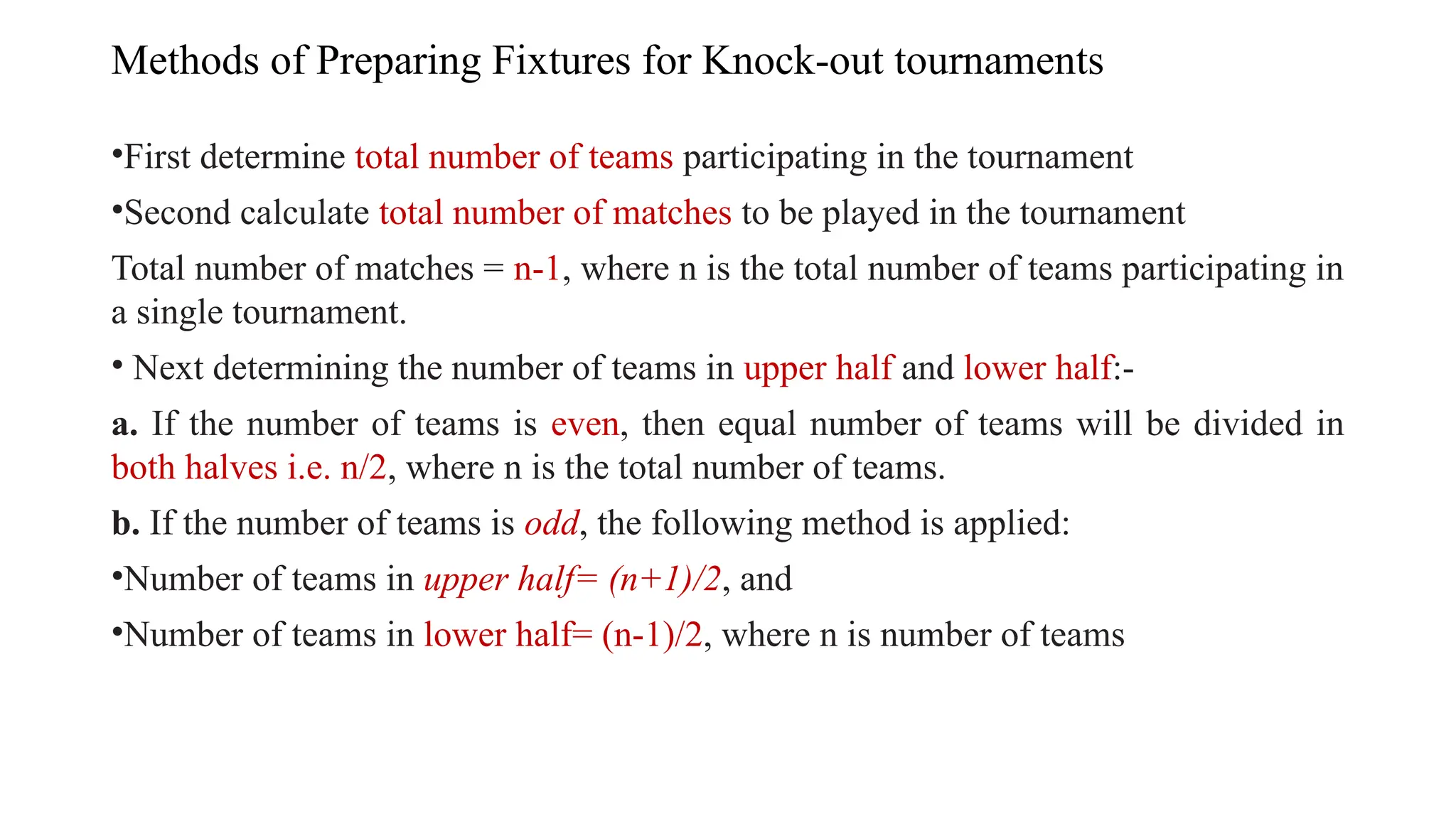Methods of Preparing Fixtures for Knock-out tournaments
•First determine total number of teams participating in the tournament
•Second calculate total number of matches to be played in the tournament
Total number of matches = n-1, where n is the total number of teams participating in
a single tournament.
• Next determining the number of teams in upper half and lower half:-
a. If the number of teams is even, then equal number of teams will be divided in
both halves i.e. n/2, where n is the total number of teams.
b. If the number of teams is odd, the following method is applied:
•Number of teams in upper half= (n+1)/2, and
•Number of teams in lower half= (n-1)/2, where n is number of teams
 