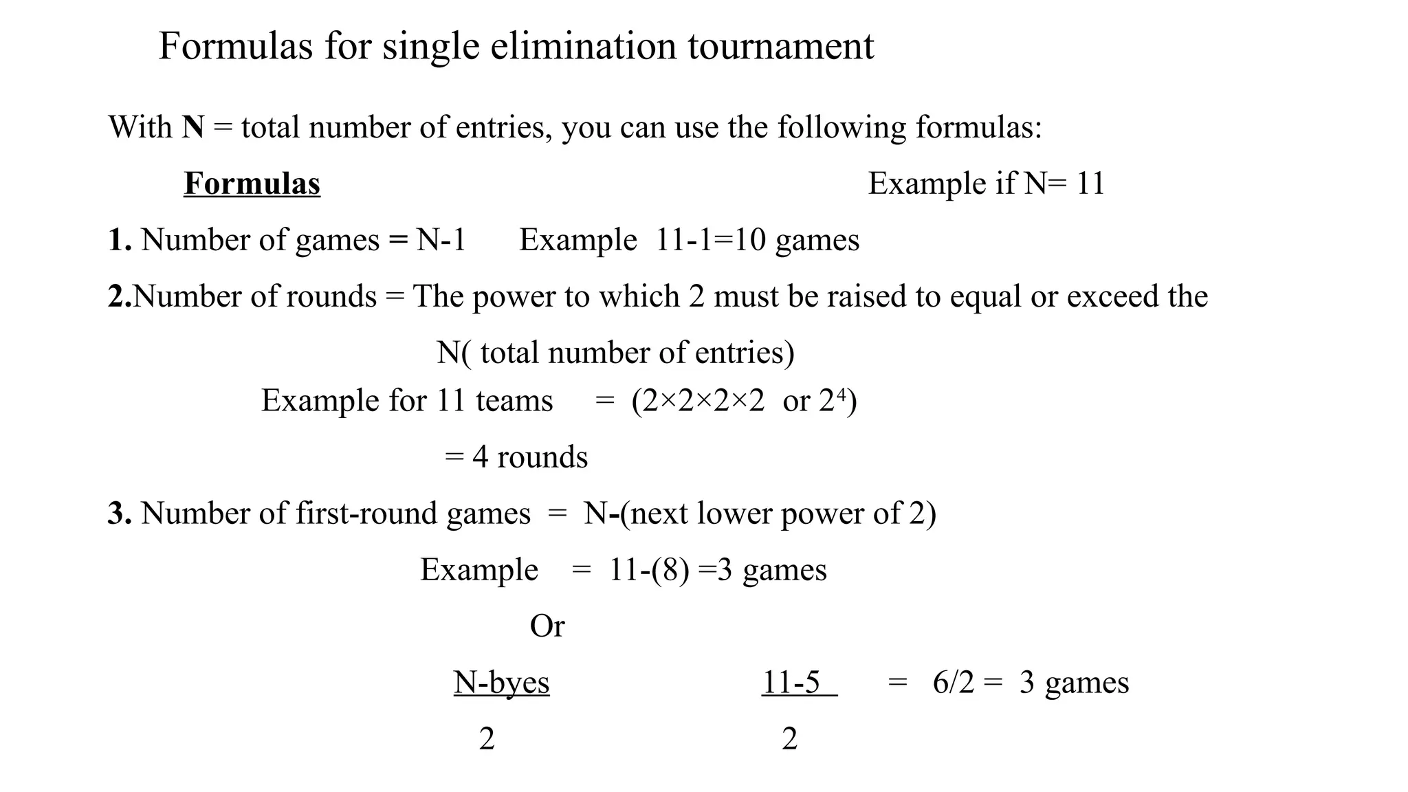 Formulas for single elimination tournament
With N = total number of entries, you can use the following formulas:
Formulas Example if N= 11
1. Number of games = N-1 Example 11-1=10 games
2.Number of rounds = The power to which 2 must be raised to equal or exceed the
N( total number of entries)
Example for 11 teams = (2×2×2×2 or 24
)
= 4 rounds
3. Number of first-round games = N-(next lower power of 2)
Example = 11-(8) =3 games
Or
N-byes 11-5 = 6/2 = 3 games
2 2
 