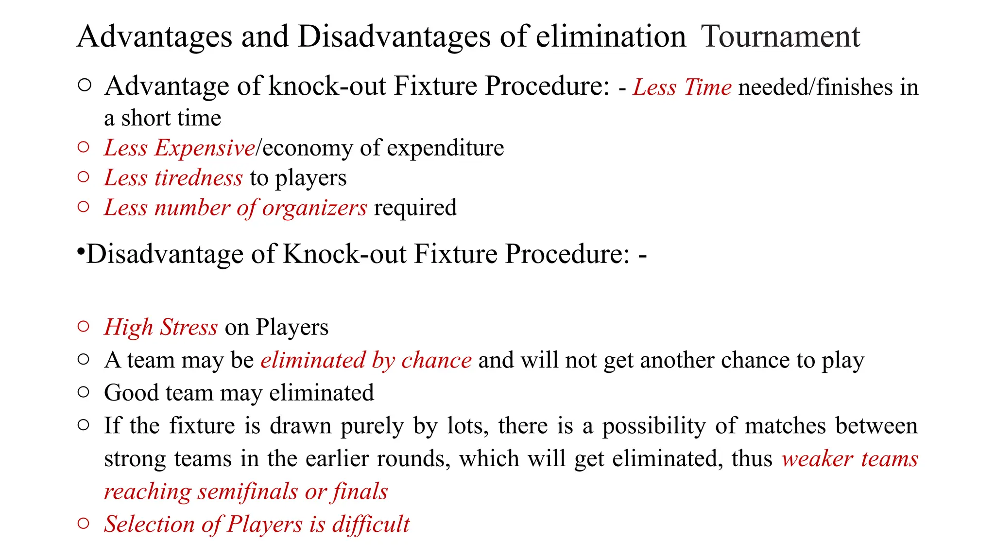 Advantages and Disadvantages of elimination Tournament
o Advantage of knock-out Fixture Procedure: - Less Time needed/finishes in
a short time
o Less Expensive/economy of expenditure
o Less tiredness to players
o Less number of organizers required
•Disadvantage of Knock-out Fixture Procedure: -
o High Stress on Players
o A team may be eliminated by chance and will not get another chance to play
o Good team may eliminated
o If the fixture is drawn purely by lots, there is a possibility of matches between
strong teams in the earlier rounds, which will get eliminated, thus weaker teams
reaching semifinals or finals
o Selection of Players is difficult
 