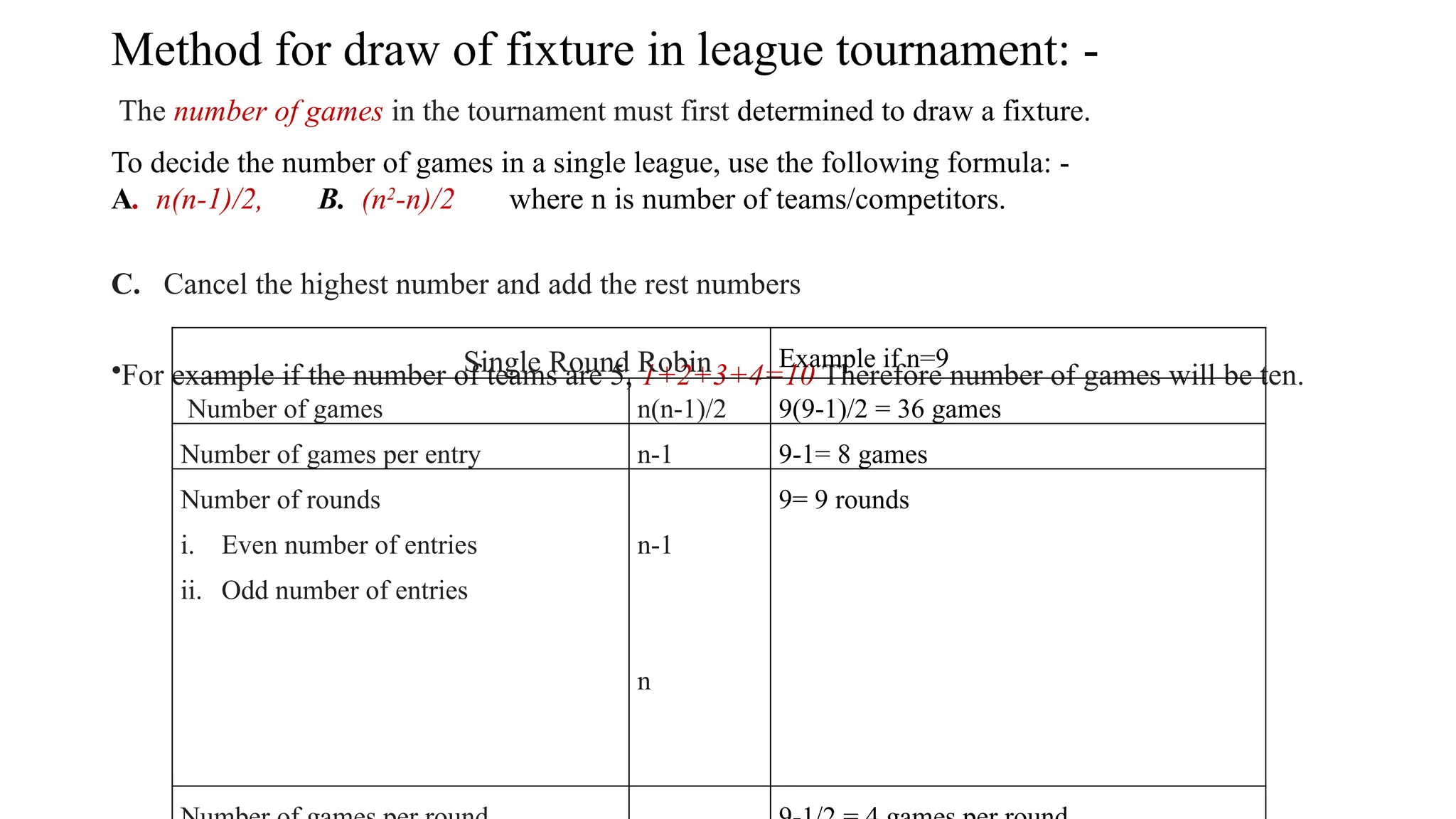 Method for draw of fixture in league tournament: -
The number of games in the tournament must first determined to draw a fixture.
To decide the number of games in a single league, use the following formula: -
A. n(n-1)/2, B. (n2
-n)/2 where n is number of teams/competitors.
C. Cancel the highest number and add the rest numbers
•For example if the number of teams are 5, 1+2+3+4=10 Therefore number of games will be ten.
Single Round Robin Example if n=9
Number of games n(n-1)/2 9(9-1)/2 = 36 games
Number of games per entry n-1 9-1= 8 games
Number of rounds
i. Even number of entries
ii. Odd number of entries
n-1
n
9= 9 rounds
 