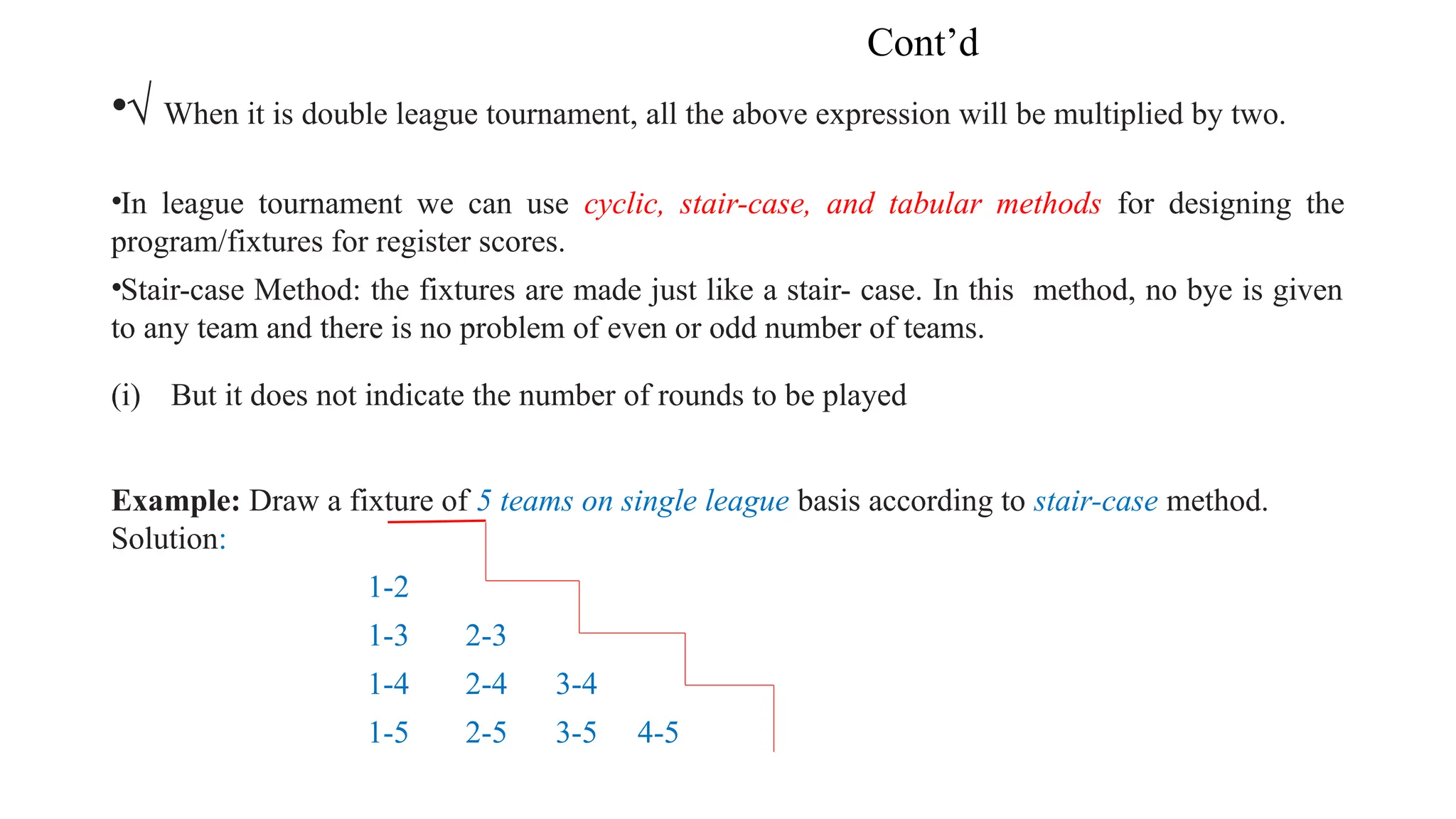 Cont’d
•√ When it is double league tournament, all the above expression will be multiplied by two.
•In league tournament we can use cyclic, stair-case, and tabular methods for designing the
program/fixtures for register scores.
•Stair-case Method: the fixtures are made just like a stair- case. In this method, no bye is given
to any team and there is no problem of even or odd number of teams.
(i) But it does not indicate the number of rounds to be played
Example: Draw a fixture of 5 teams on single league basis according to stair-case method.
Solution:
1-2
1-3 2-3
1-4 2-4 3-4
1-5 2-5 3-5 4-5
 