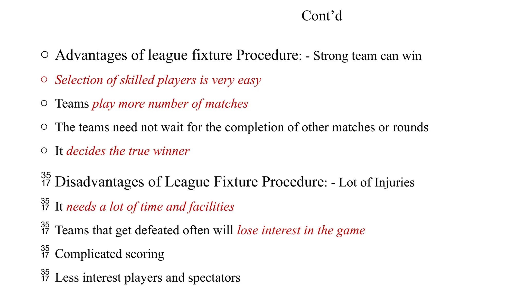 Cont’d
o Advantages of league fixture Procedure: - Strong team can win
o Selection of skilled players is very easy
o Teams play more number of matches
o The teams need not wait for the completion of other matches or rounds
o It decides the true winner
 Disadvantages of League Fixture Procedure: - Lot of Injuries
 It needs a lot of time and facilities
 Teams that get defeated often will lose interest in the game
 Complicated scoring
 Less interest players and spectators
 