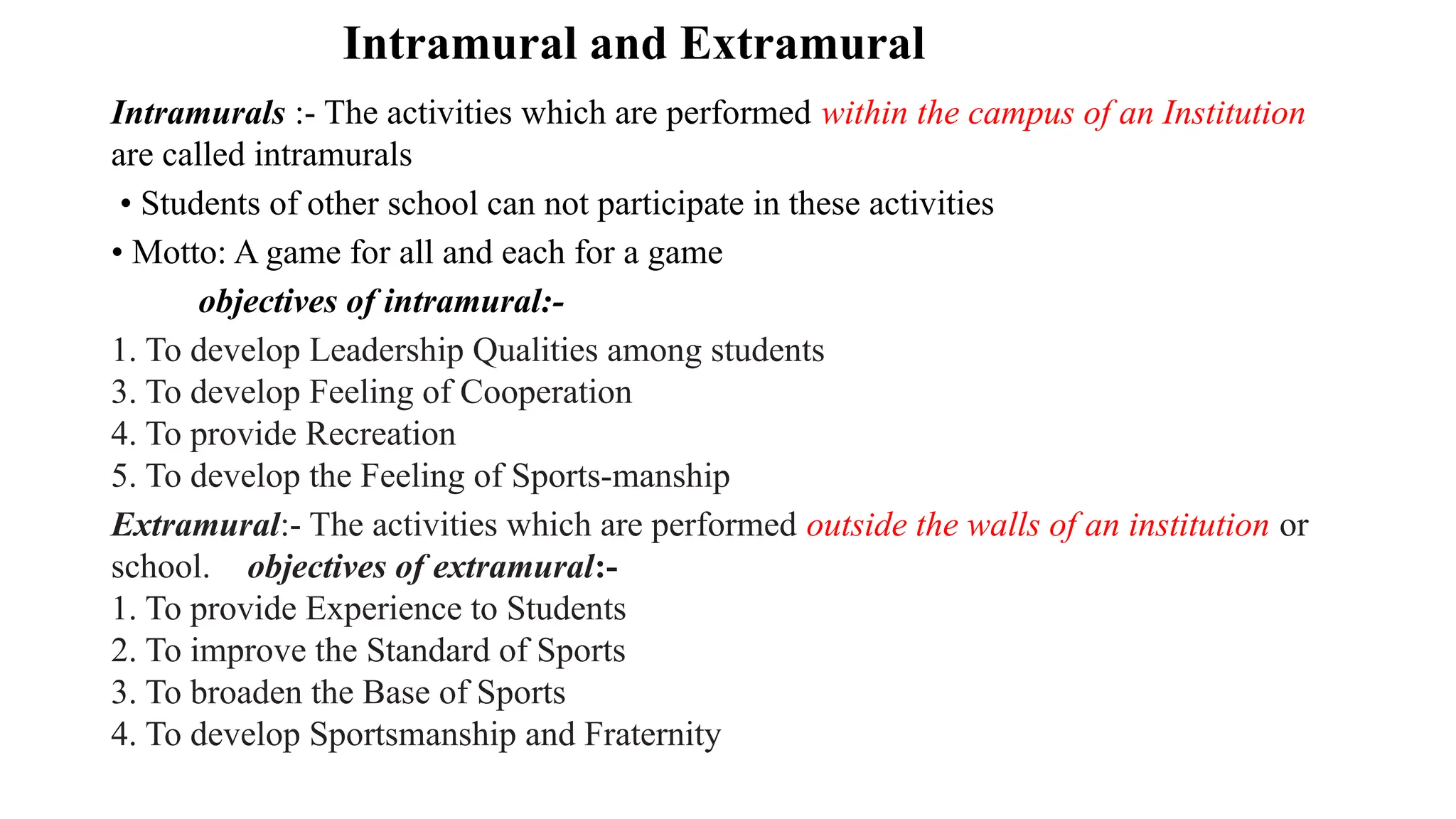 Intramural and Extramural
Intramurals :- The activities which are performed within the campus of an Institution
are called intramurals
• Students of other school can not participate in these activities
• Motto: A game for all and each for a game
objectives of intramural:-
1. To develop Leadership Qualities among students
3. To develop Feeling of Cooperation
4. To provide Recreation
5. To develop the Feeling of Sports-manship
Extramural:- The activities which are performed outside the walls of an institution or
school. objectives of extramural:-
1. To provide Experience to Students
2. To improve the Standard of Sports
3. To broaden the Base of Sports
4. To develop Sportsmanship and Fraternity
 