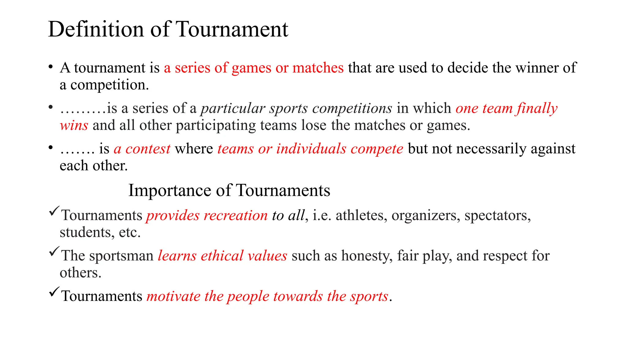 Definition of Tournament
• A tournament is a series of games or matches that are used to decide the winner of
a competition.
• ………is a series of a particular sports competitions in which one team finally
wins and all other participating teams lose the matches or games.
• ……. is a contest where teams or individuals compete but not necessarily against
each other.
Importance of Tournaments
Tournaments provides recreation to all, i.e. athletes, organizers, spectators,
students, etc.
The sportsman learns ethical values such as honesty, fair play, and respect for
others.
Tournaments motivate the people towards the sports.
 