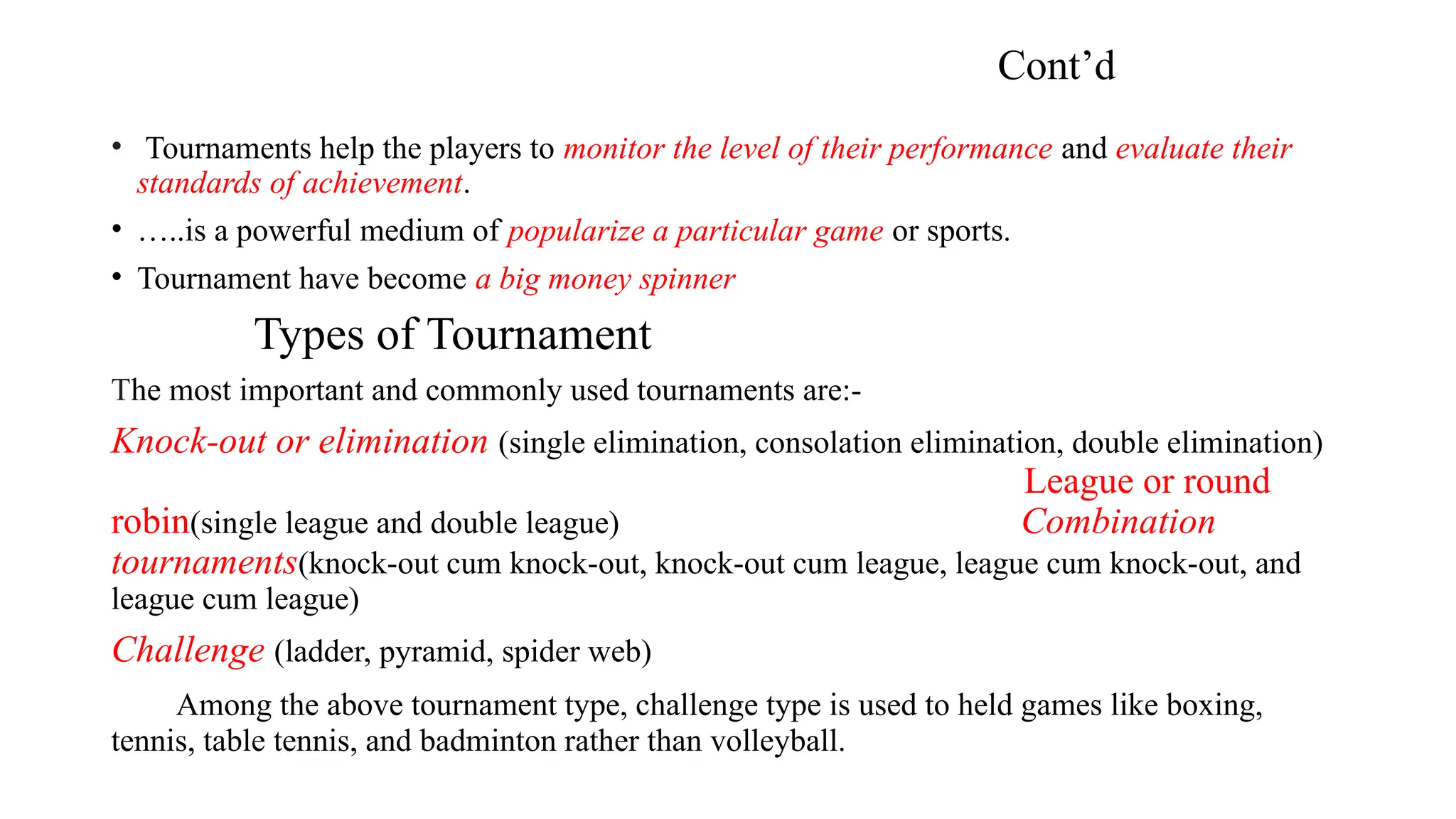 Cont’d
• Tournaments help the players to monitor the level of their performance and evaluate their
standards of achievement.
• …..is a powerful medium of popularize a particular game or sports.
• Tournament have become a big money spinner
Types of Tournament
The most important and commonly used tournaments are:-
Knock-out or elimination (single elimination, consolation elimination, double elimination)
League or round
robin(single league and double league) Combination
tournaments(knock-out cum knock-out, knock-out cum league, league cum knock-out, and
league cum league)
Challenge (ladder, pyramid, spider web)
Among the above tournament type, challenge type is used to held games like boxing,
tennis, table tennis, and badminton rather than volleyball.
 