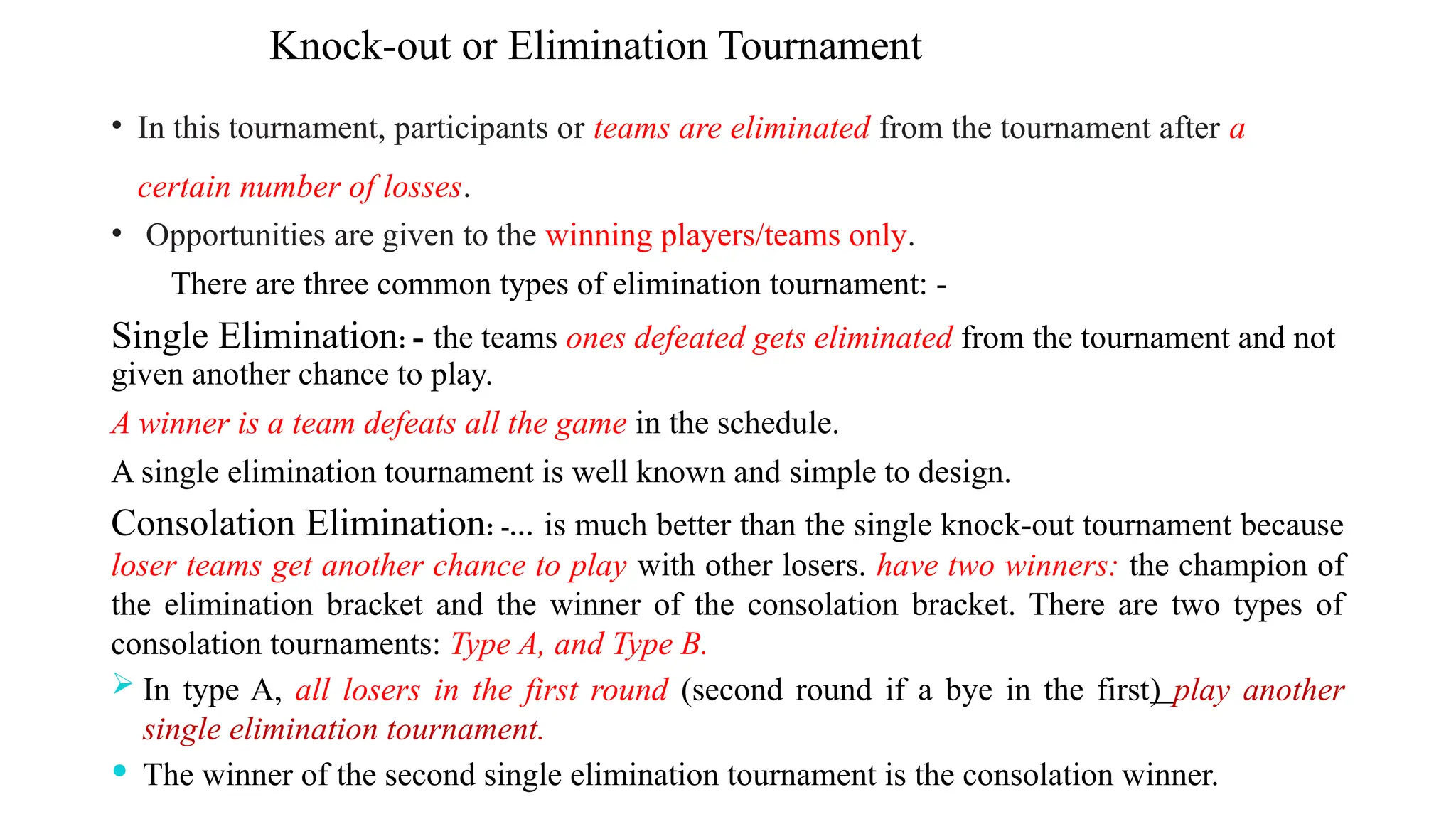 Knock-out or Elimination Tournament
• In this tournament, participants or teams are eliminated from the tournament after a
certain number of losses.
• Opportunities are given to the winning players/teams only.
There are three common types of elimination tournament: -
Single Elimination: - the teams ones defeated gets eliminated from the tournament and not
given another chance to play.
A winner is a team defeats all the game in the schedule.
A single elimination tournament is well known and simple to design.
Consolation Elimination: -… is much better than the single knock-out tournament because
loser teams get another chance to play with other losers. have two winners: the champion of
the elimination bracket and the winner of the consolation bracket. There are two types of
consolation tournaments: Type A, and Type B.
 In type A, all losers in the first round (second round if a bye in the first) play another
single elimination tournament.
 The winner of the second single elimination tournament is the consolation winner.
 