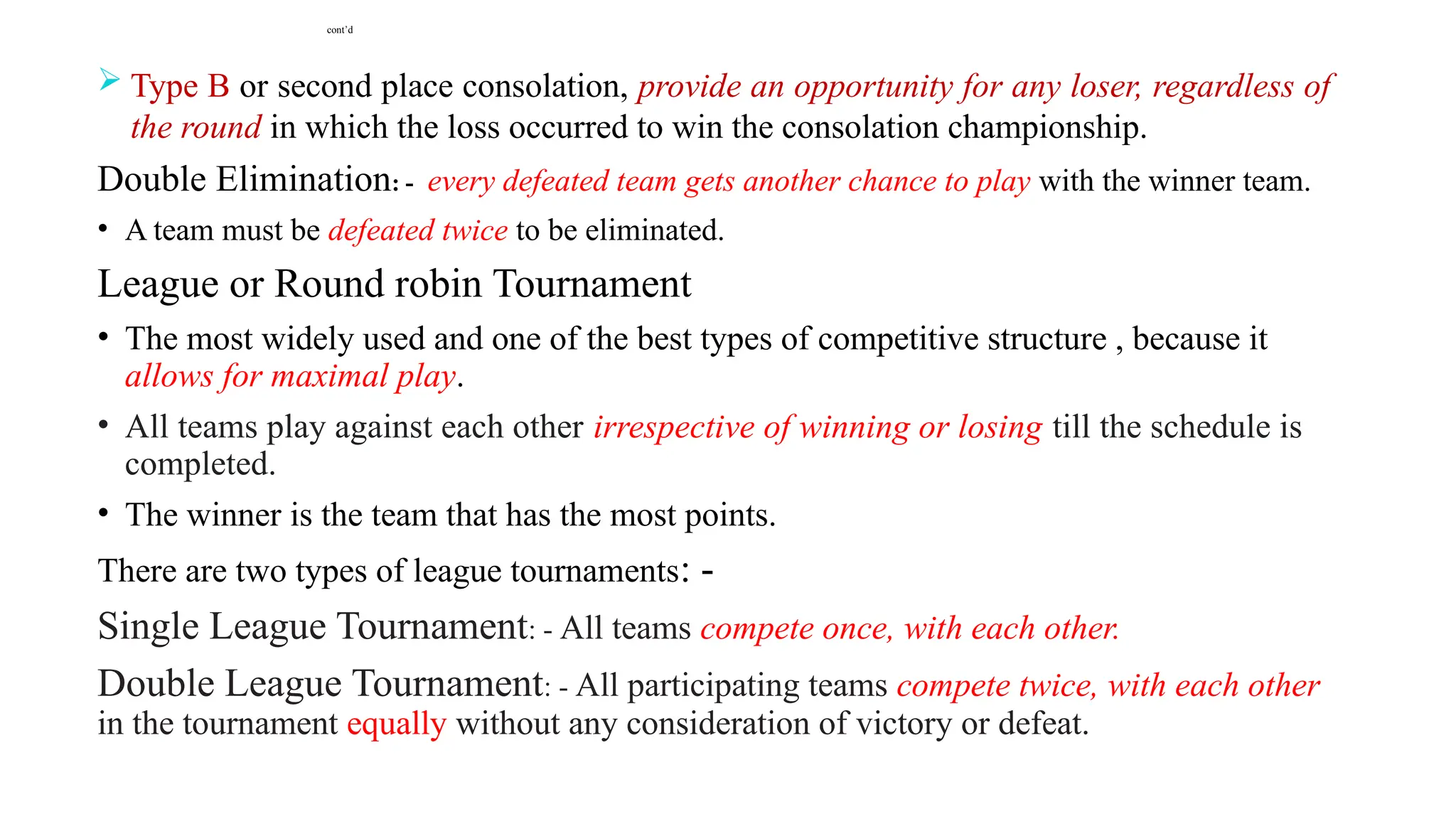 cont’d
 Type B or second place consolation, provide an opportunity for any loser, regardless of
the round in which the loss occurred to win the consolation championship.
Double Elimination: - every defeated team gets another chance to play with the winner team.
• A team must be defeated twice to be eliminated.
League or Round robin Tournament
• The most widely used and one of the best types of competitive structure , because it
allows for maximal play.
• All teams play against each other irrespective of winning or losing till the schedule is
completed.
• The winner is the team that has the most points.
There are two types of league tournaments: -
Single League Tournament: - All teams compete once, with each other.
Double League Tournament: - All participating teams compete twice, with each other
in the tournament equally without any consideration of victory or defeat.
 