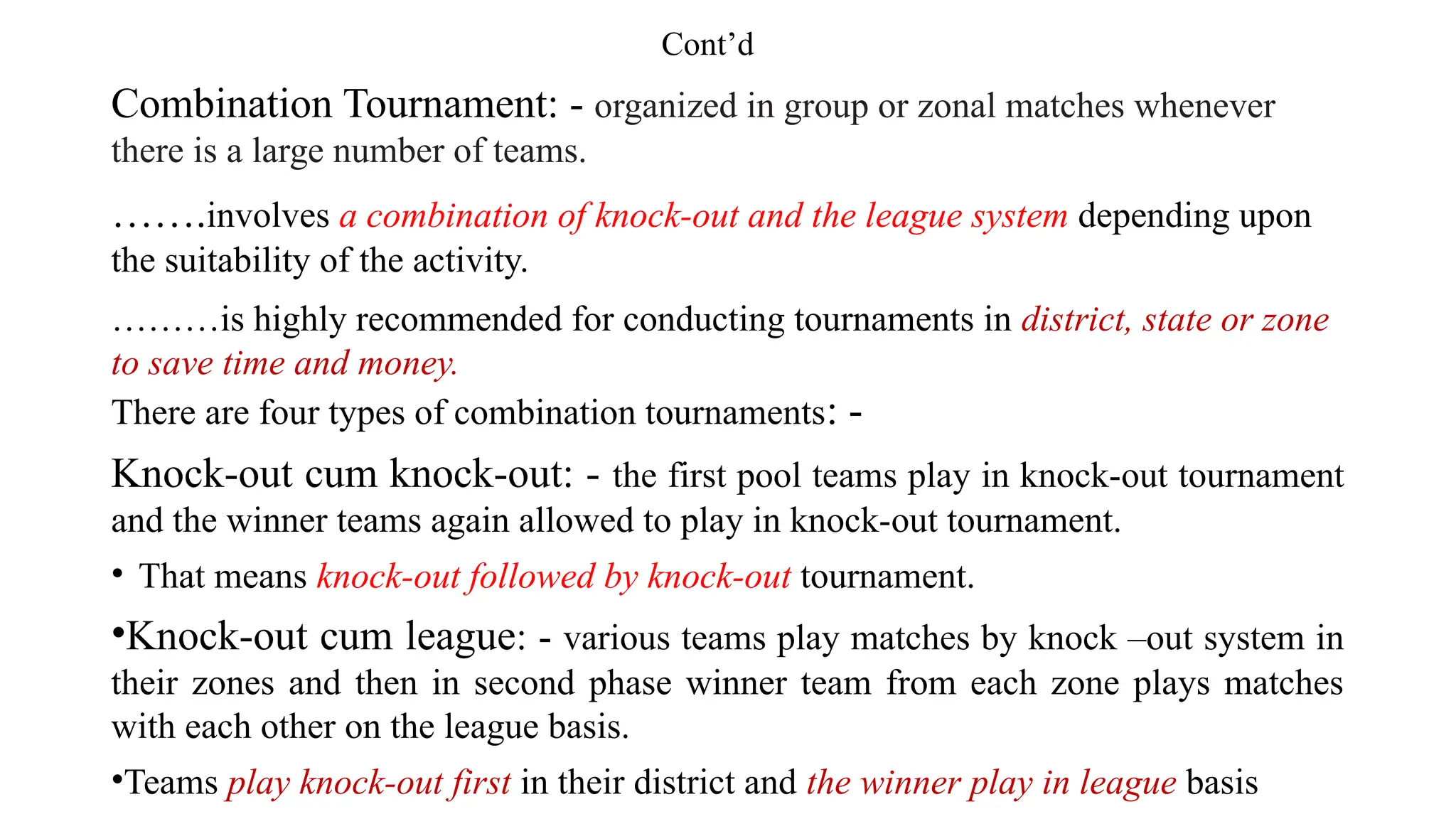 Cont’d
Combination Tournament: - organized in group or zonal matches whenever
there is a large number of teams.
…….involves a combination of knock-out and the league system depending upon
the suitability of the activity.
………is highly recommended for conducting tournaments in district, state or zone
to save time and money.
There are four types of combination tournaments: -
Knock-out cum knock-out: - the first pool teams play in knock-out tournament
and the winner teams again allowed to play in knock-out tournament.
• That means knock-out followed by knock-out tournament.
•Knock-out cum league: - various teams play matches by knock –out system in
their zones and then in second phase winner team from each zone plays matches
with each other on the league basis.
•Teams play knock-out first in their district and the winner play in league basis
 