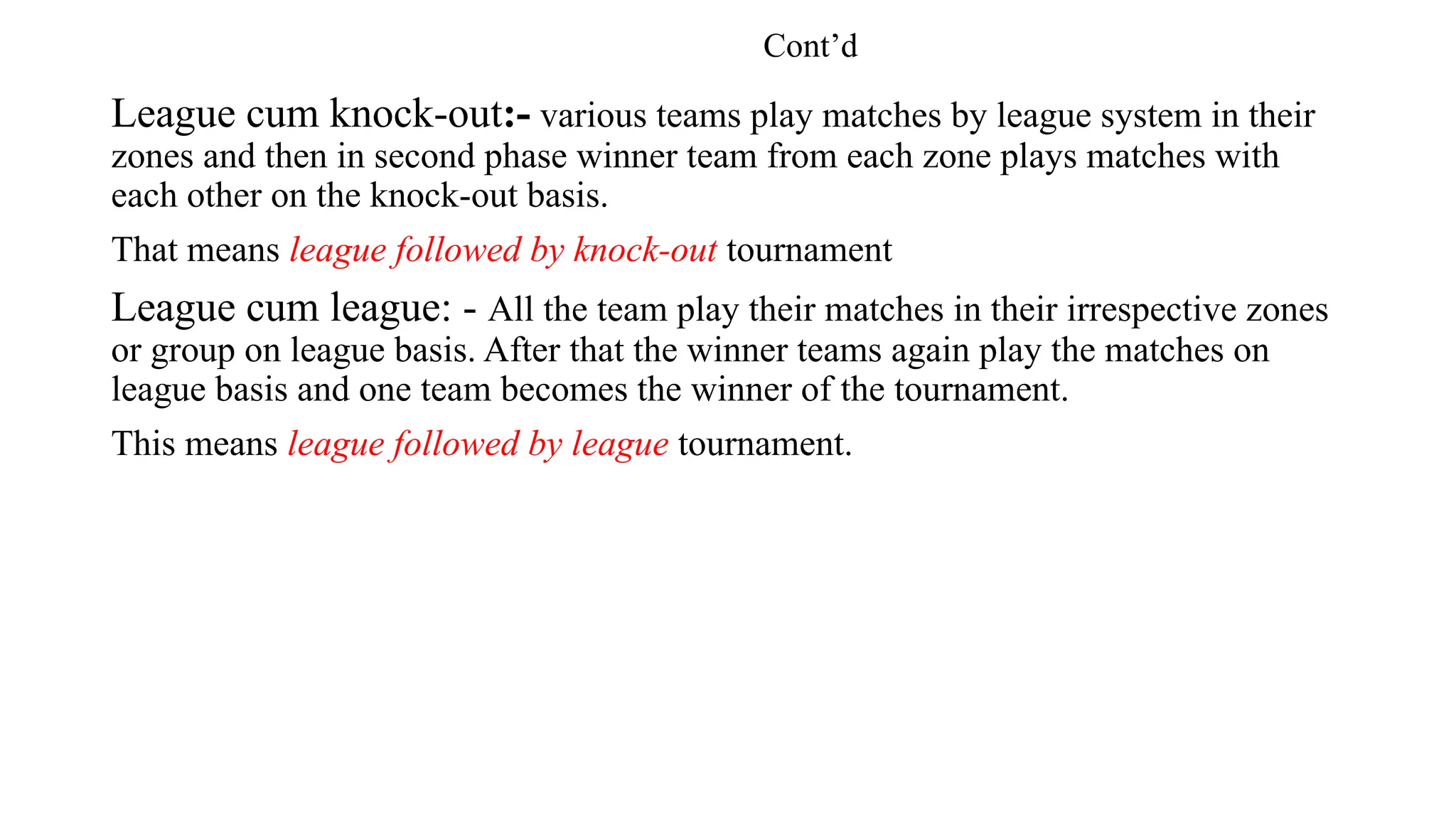 Cont’d
League cum knock-out:- various teams play matches by league system in their
zones and then in second phase winner team from each zone plays matches with
each other on the knock-out basis.
That means league followed by knock-out tournament
League cum league: - All the team play their matches in their irrespective zones
or group on league basis. After that the winner teams again play the matches on
league basis and one team becomes the winner of the tournament.
This means league followed by league tournament.
 