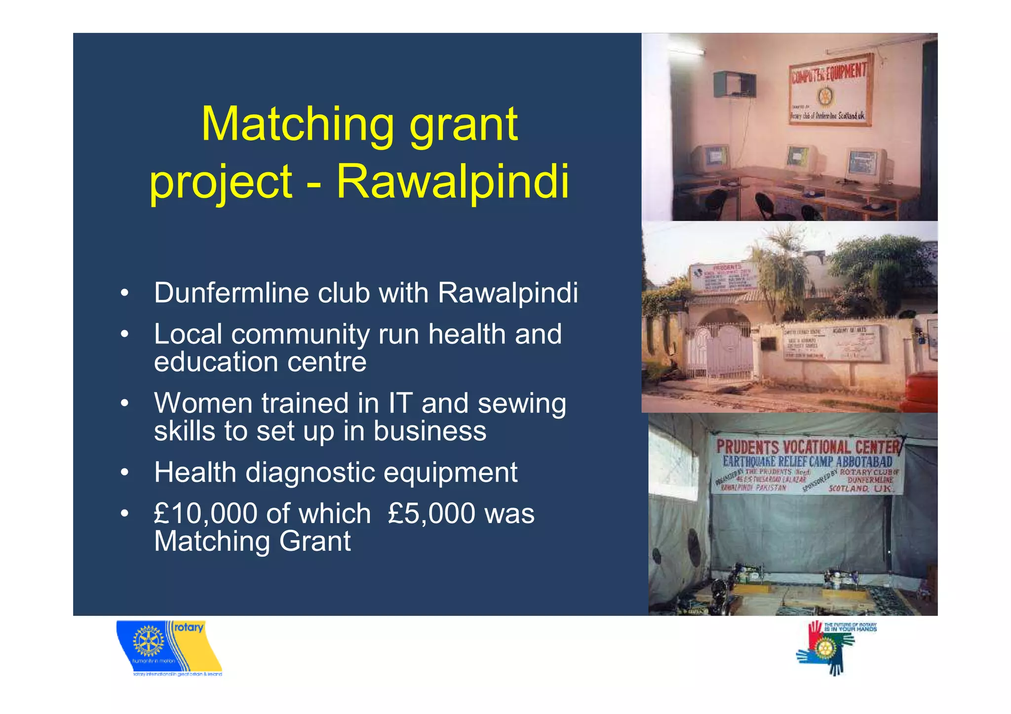Matching grant
  project - Rawalpindi

• Dunfermline club with Rawalpindi
• Local community run health and
  education centre
• Women trained in IT and sewing
  skills to set up in business
• Health diagnostic equipment
• £10,000 of which £5,000 was
  Matching Grant
 