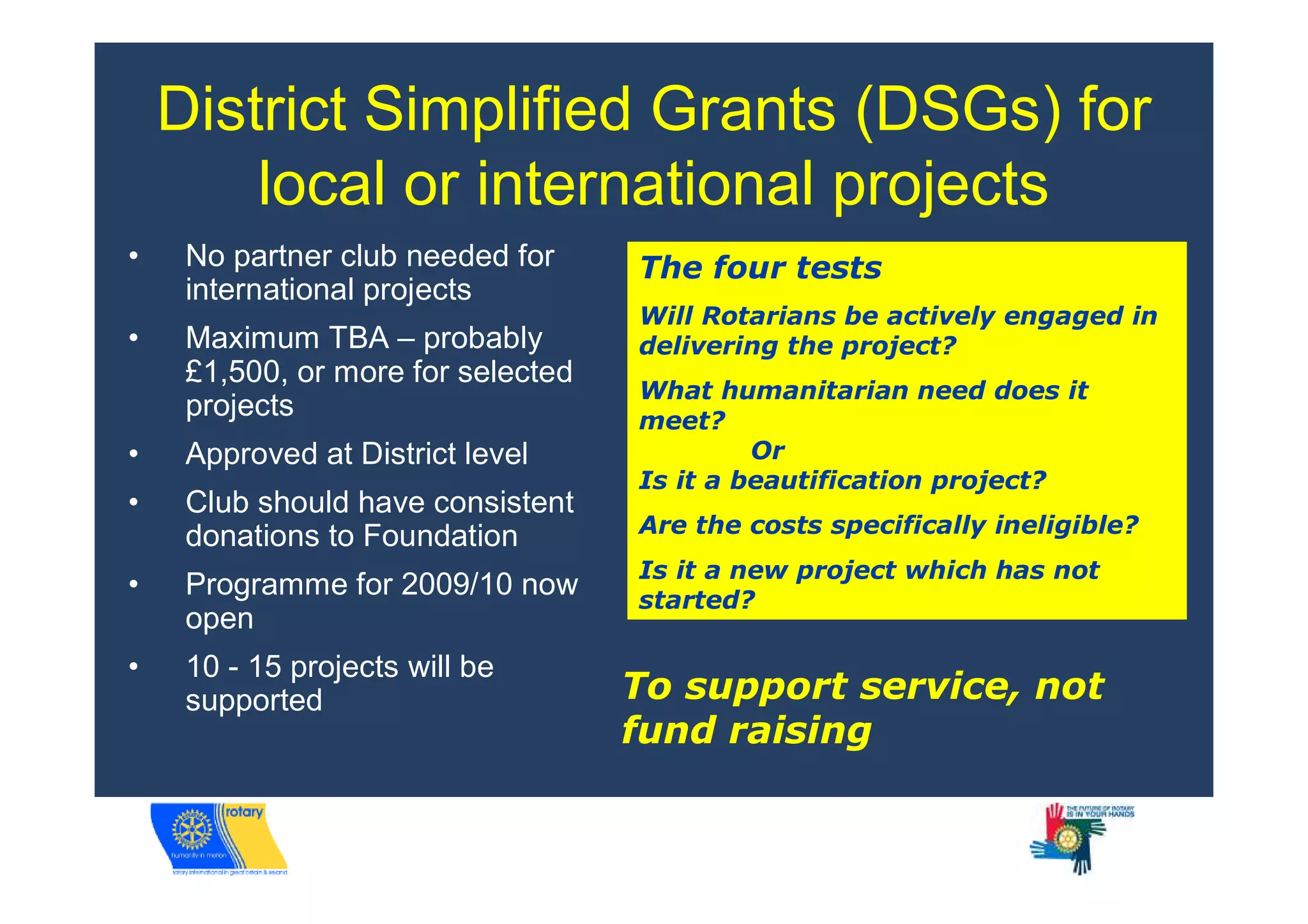 District Simplified Grants (DSGs) for
        local or international projects
•    No partner club needed for     The four tests
     international projects
                                    Will Rotarians be actively engaged in
•    Maximum TBA – probably         delivering the project?
     £1,500, or more for selected
                                    What humanitarian need does it
     projects                       meet?
•    Approved at District level              Or
                                    Is it a beautification project?
•    Club should have consistent
     donations to Foundation        Are the costs specifically ineligible?
                                    Is it a new project which has not
•    Programme for 2009/10 now      started?
     open
•    10 - 15 projects will be
     supported                      To support service, not
                                    fund raising
 